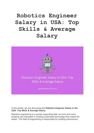 Robotics Engineer
Salary in USA: Top
Skills & Average
Salary
In this article, we are discussing the Robotics Engineer Salary in the
USA: Top Skills & Average Salary.
Robotics engineering is a quickly expanding field, as more and more
students are interested in creating automated technology that makes life
easier. This field of engineering is responsible for building autonomous
 