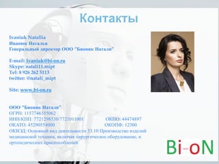 Ivaniuk Natallia
Иванюк Наталья
Генеральный директор ООО “Бионик Натали”
E-mail: Ivaniuk@bi-on.ru
Skype: natali11.mipt
Tel: 8 926 262 5113
twitter: @natali_mipt
Site: www.bi-on.ru
ООО “Бионик Натали”
ОГРН: 1157746355062
ИНН/КПП: 7721298530/7721011001 ОКПО: 44474897
ОКАТО: 45290554000 ОКОПФ: 12300
ОКВЭД: Основной вид деятельности 33.10 Производство изделий
медицинской техники, включая хирургическое оборудование, и
ортопедических приспособлений
 