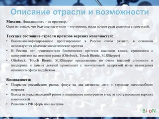 Миссия: Инвалидность – не приговор.
Один из знаков, что будущее наступило – это момент, когда потеря руки сравнима с простудой.
Текущее состояние отрасли протезов верхних конечностей:
• Высококвалифицированное протезирование в России слабо развито, в основном
используются обычные косметические протезы
• В России нет производителя бионических протезов высокого класса, сравнимого с
конкурентами на мировом рынке (Ottobock, Touch Bionic, SLRStepper)
• Ottobock, Touch Bionic, SLRStepper представлены по очень высокой стоимости и
поддержка и замена деталей происходит с значительной задержкой из-за нахождения
основного офиса за рубежом
Возможности:
• Покрытие российского рынка, фокус на два сегмента: дети и взрослые дееспособного
возраста
• Выход на международный рынок и опережение конкурентов в части протезирования верхних
конечностей
• Развитие в РФ сферы имплантатов
2
 