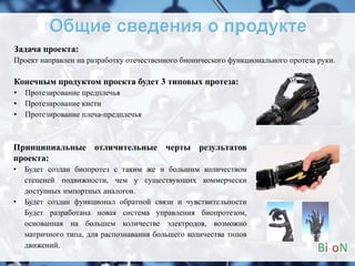 Задача проекта:
Проект направлен на разработку отечественного бионического функционального протеза руки.
Конечным продуктом проекта будет 3 типовых протеза:
• Протезирование предплечья
• Протезирование кисти
• Протезирование плеча-предплечья
3
Принципиальные отличительные черты результатов
проекта:
• Будет создан биопротез с таким же и большим количеством
степеней подвижности, чем у существующих коммерчески
доступных импортных аналогов.
• Будет создан функционал обратной связи и чувствительности
Будет разработана новая система управления биопротезом,
основанная на большем количестве электродов, возможно
матричного типа, для распознавания большего количества типов
движений.
 