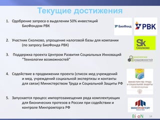 1. Одобрение запроса о выделении 50% инвестиций
БиоФондом РВК
2. Участник Сколково, упрощение налоговой базы для компании
(по запросу БиоФонда РВК)
3. Поддержка проекта Центром Развития Социальных Инноваций
“Технологии возможностей”
4. Содействие в продвижении проекта (список мед учреждений
и мед. учреждений социальной экспертизы и контакты
для связи) Министерством Труда и Социальной Защиты РФ
5. Запускается процесс импортозамещения ряда комплектующих
для бионических протезов в России при содействии и
контроле Минпромторга РФ
14
 