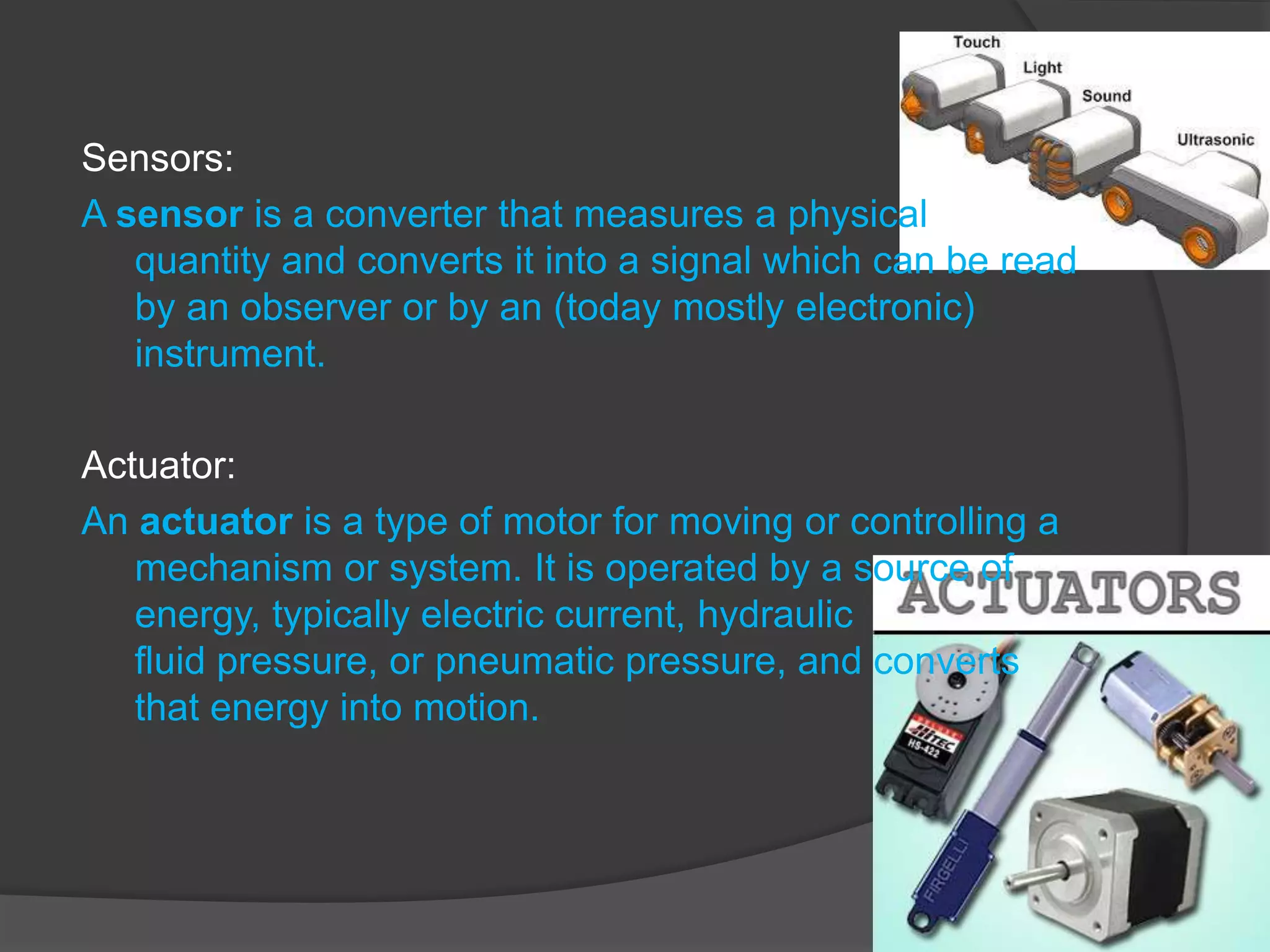 Sensors:
A sensor is a converter that measures a physical
quantity and converts it into a signal which can be read
by an observer or by an (today mostly electronic)
instrument.
Actuator:
An actuator is a type of motor for moving or controlling a
mechanism or system. It is operated by a source of
energy, typically electric current, hydraulic
fluid pressure, or pneumatic pressure, and converts
that energy into motion.
 