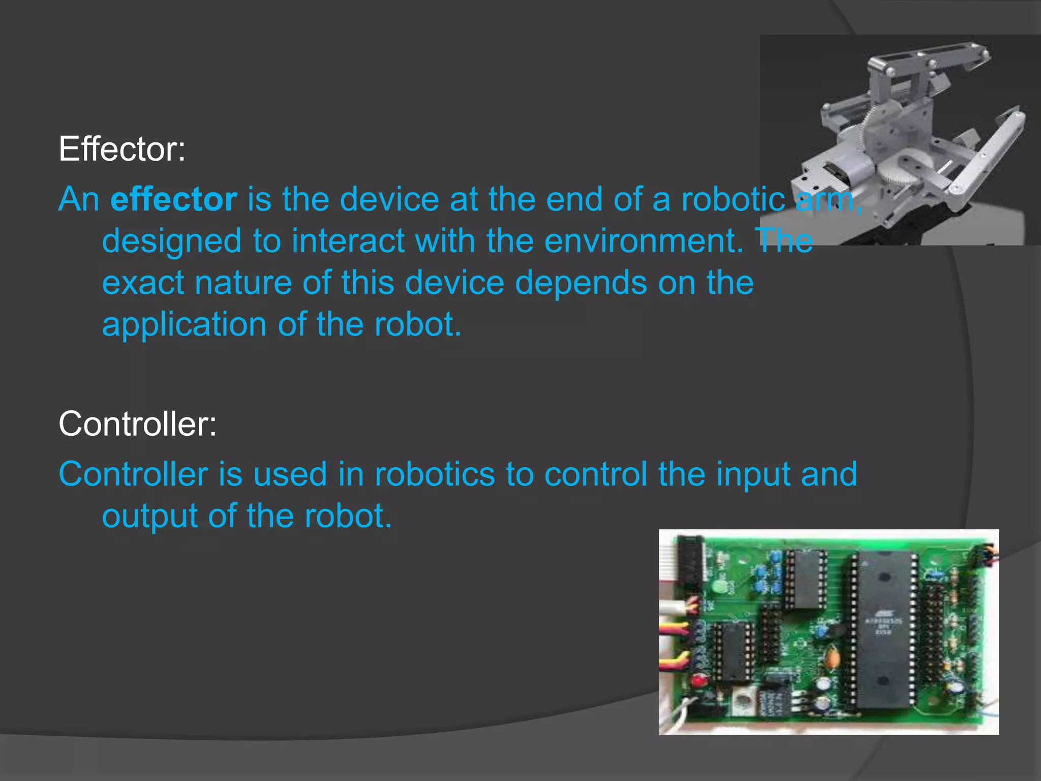 Effector:
An effector is the device at the end of a robotic arm,
designed to interact with the environment. The
exact nature of this device depends on the
application of the robot.
Controller:
Controller is used in robotics to control the input and
output of the robot.
 