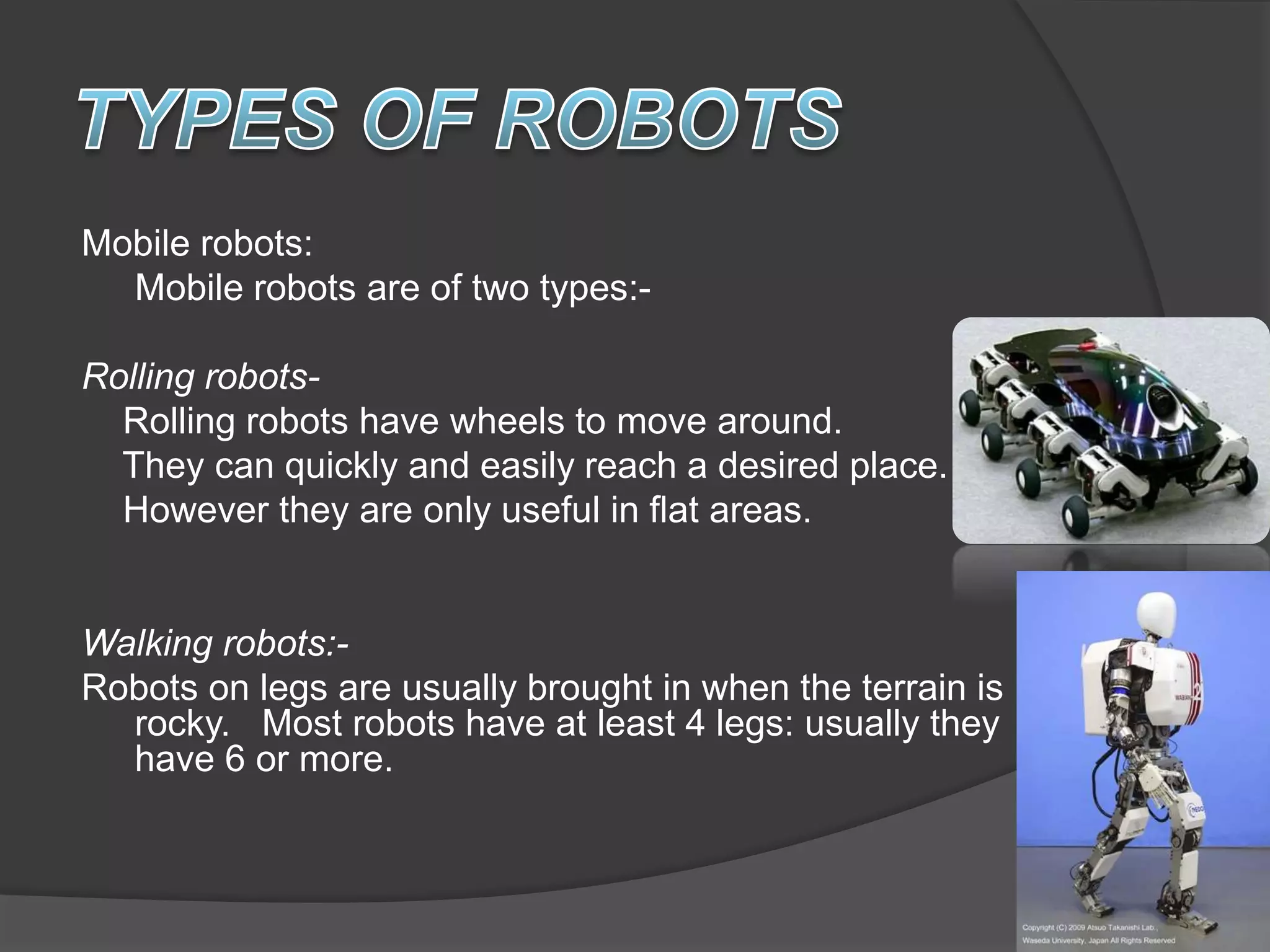 Mobile robots:
Mobile robots are of two types:-
Rolling robots-
Rolling robots have wheels to move around.
They can quickly and easily reach a desired place.
However they are only useful in flat areas.
Walking robots:-
Robots on legs are usually brought in when the terrain is
rocky. Most robots have at least 4 legs: usually they
have 6 or more.
 