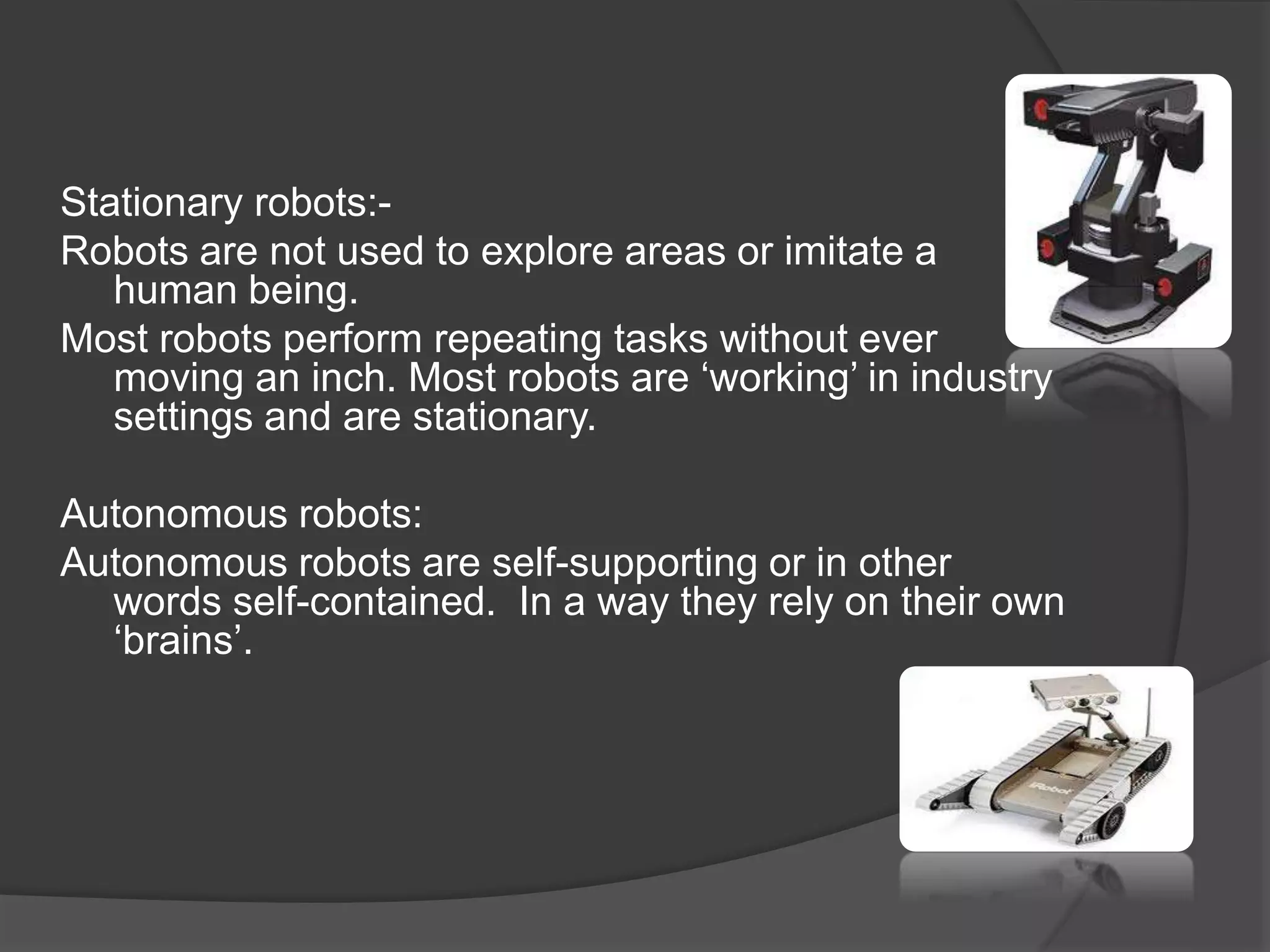 Stationary robots:-
Robots are not used to explore areas or imitate a
human being.
Most robots perform repeating tasks without ever
moving an inch. Most robots are ‘working’ in industry
settings and are stationary.
Autonomous robots:
Autonomous robots are self-supporting or in other
words self-contained. In a way they rely on their own
‘brains’.
 