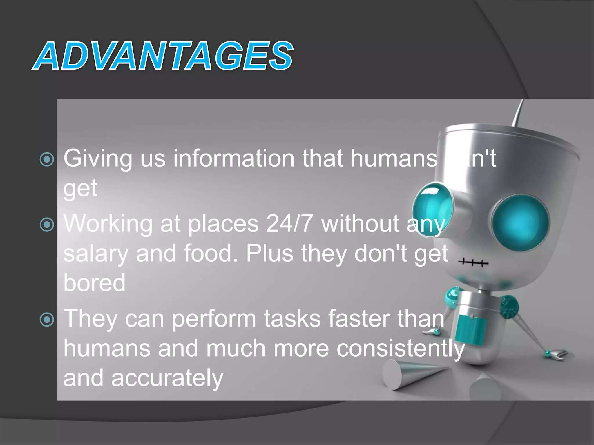  Giving us information that humans can't
get
 Working at places 24/7 without any
salary and food. Plus they don't get
bored
 They can perform tasks faster than
humans and much more consistently
and accurately
 