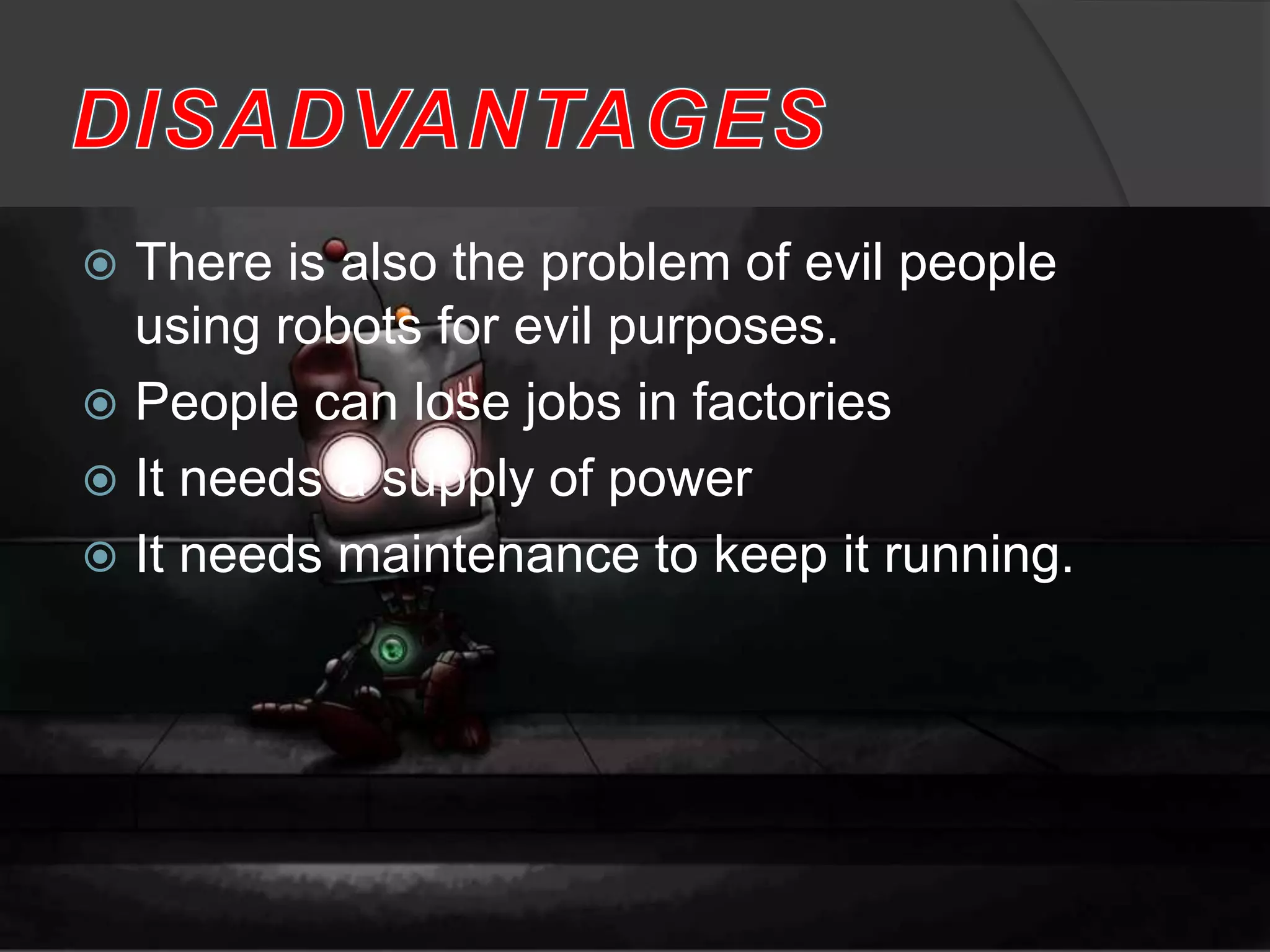  There is also the problem of evil people
using robots for evil purposes.
 People can lose jobs in factories
 It needs a supply of power
 It needs maintenance to keep it running.
 