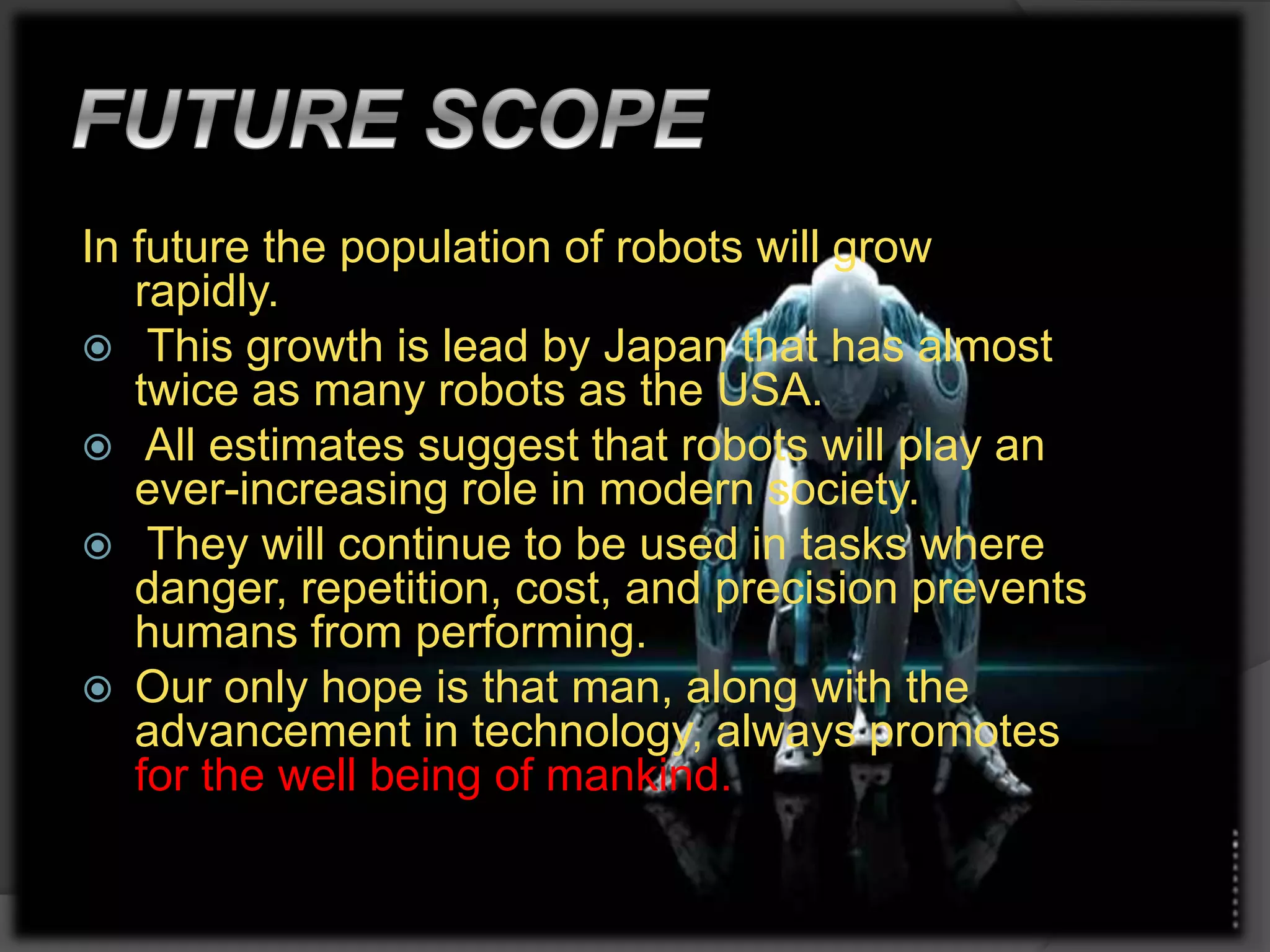 In future the population of robots will grow
rapidly.
 This growth is lead by Japan that has almost
twice as many robots as the USA.
 All estimates suggest that robots will play an
ever-increasing role in modern society.
 They will continue to be used in tasks where
danger, repetition, cost, and precision prevents
humans from performing.
 Our only hope is that man, along with the
advancement in technology, always promotes
for the well being of mankind.
 