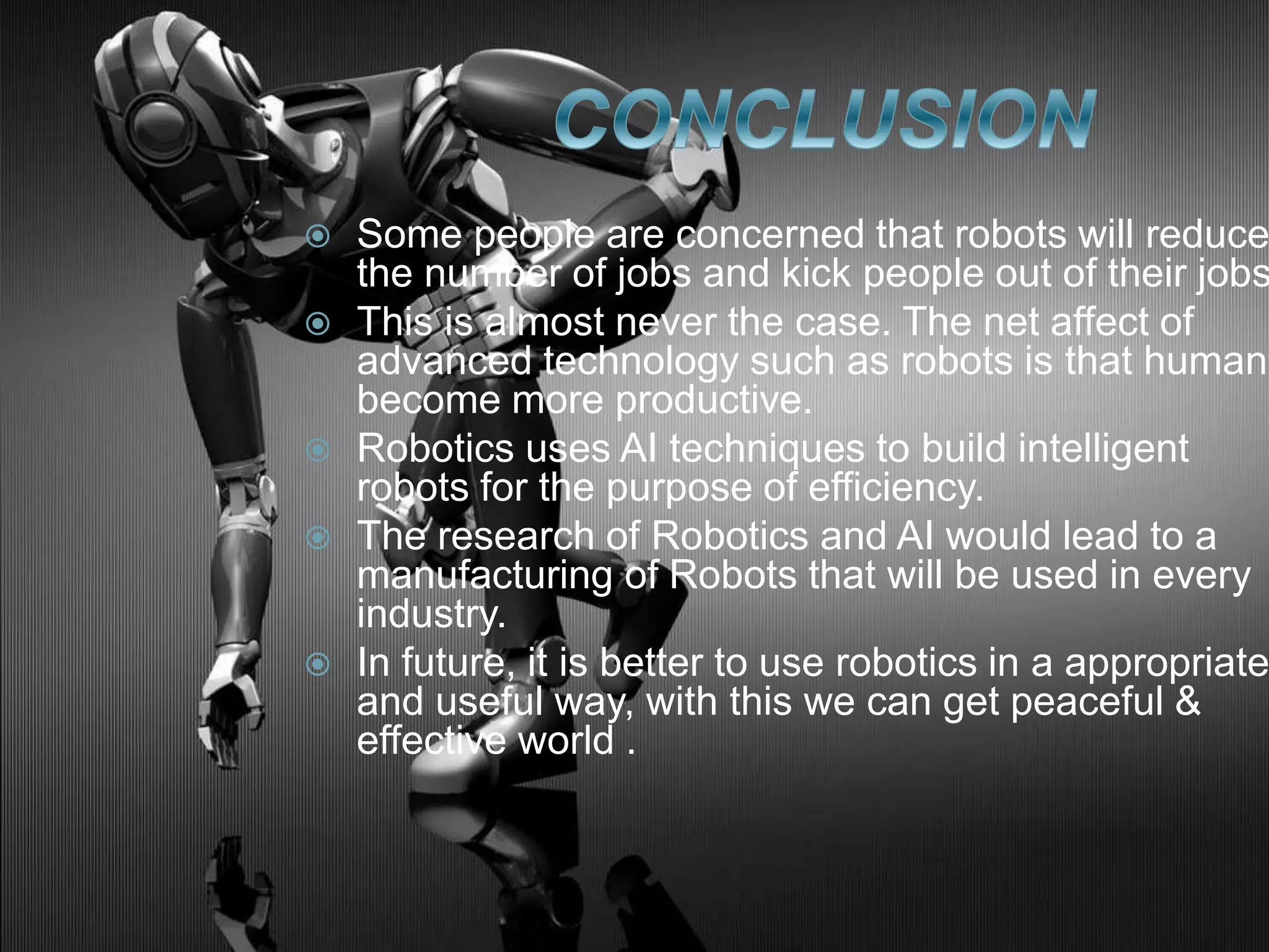  Some people are concerned that robots will reduce
the number of jobs and kick people out of their jobs
 This is almost never the case. The net affect of
advanced technology such as robots is that humans
become more productive.
 Robotics uses AI techniques to build intelligent
robots for the purpose of efficiency.
 The research of Robotics and AI would lead to a
manufacturing of Robots that will be used in every
industry.
 In future, it is better to use robotics in a appropriate
and useful way, with this we can get peaceful &
effective world .
 