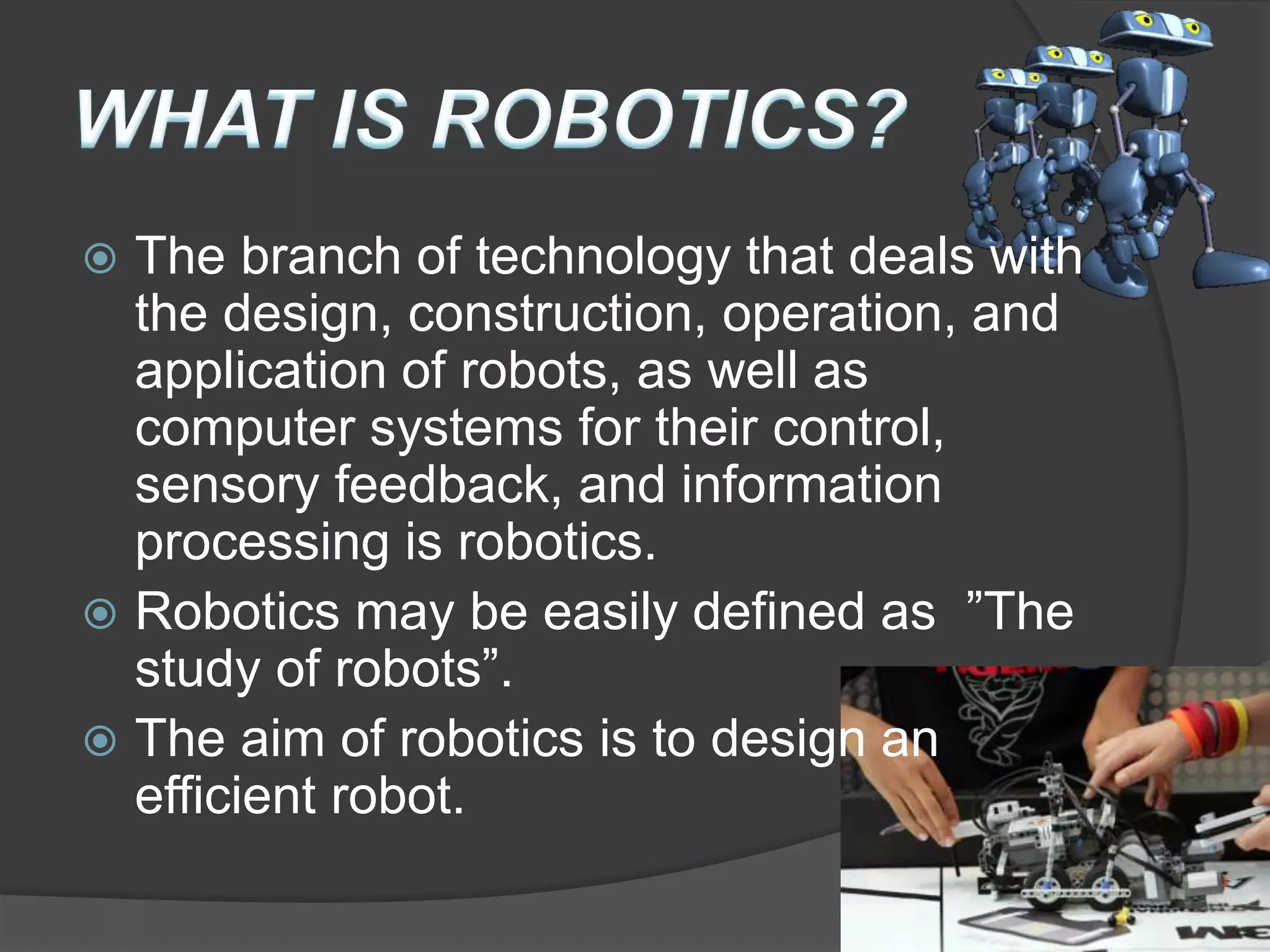  The branch of technology that deals with
the design, construction, operation, and
application of robots, as well as
computer systems for their control,
sensory feedback, and information
processing is robotics.
 Robotics may be easily defined as ”The
study of robots”.
 The aim of robotics is to design an
efficient robot.
 