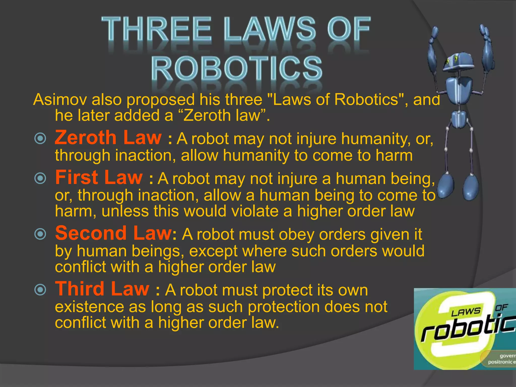 Asimov also proposed his three "Laws of Robotics", and
he later added a “Zeroth law”.
 Zeroth Law : A robot may not injure humanity, or,
through inaction, allow humanity to come to harm
 First Law : A robot may not injure a human being,
or, through inaction, allow a human being to come to
harm, unless this would violate a higher order law
 Second Law: A robot must obey orders given it
by human beings, except where such orders would
conflict with a higher order law
 Third Law : A robot must protect its own
existence as long as such protection does not
conflict with a higher order law.
 