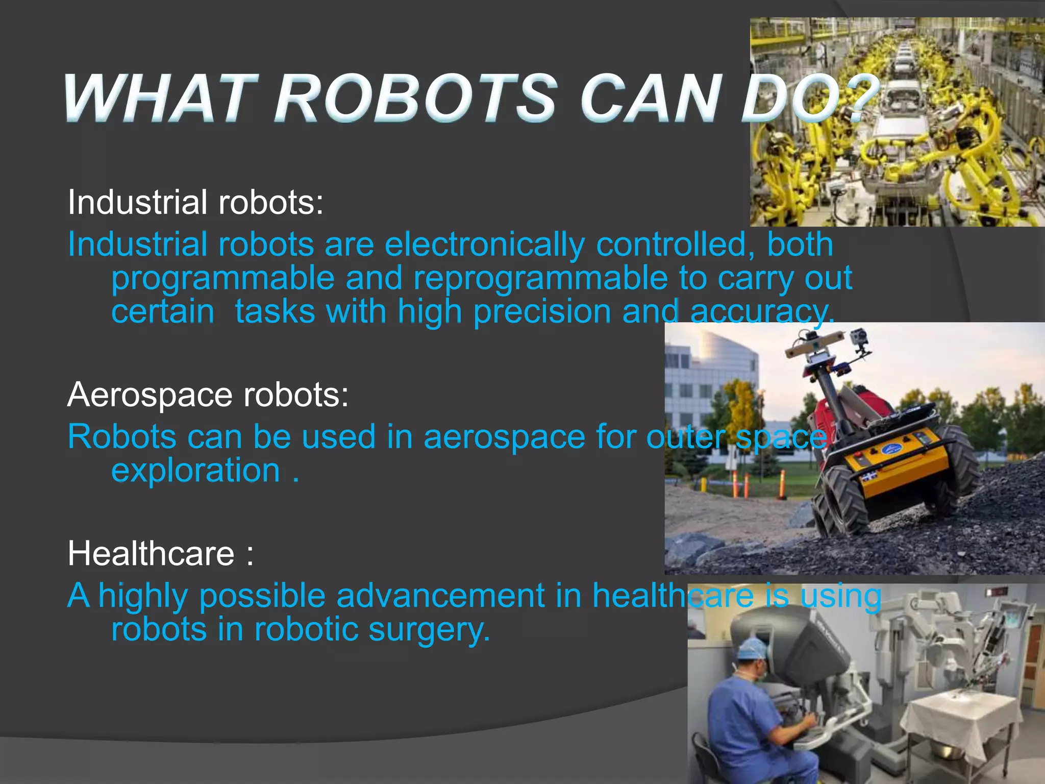 Industrial robots:
Industrial robots are electronically controlled, both
programmable and reprogrammable to carry out
certain tasks with high precision and accuracy.
Aerospace robots:
Robots can be used in aerospace for outer space
exploration .
Healthcare :
A highly possible advancement in healthcare is using
robots in robotic surgery.
 