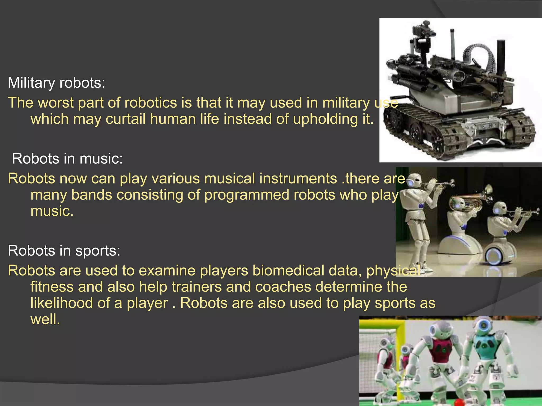 Military robots:
The worst part of robotics is that it may used in military use
which may curtail human life instead of upholding it.
Robots in music:
Robots now can play various musical instruments .there are
many bands consisting of programmed robots who play
music.
Robots in sports:
Robots are used to examine players biomedical data, physical
fitness and also help trainers and coaches determine the
likelihood of a player . Robots are also used to play sports as
well.
 