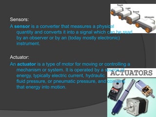 Sensors:
A sensor is a converter that measures a physical
quantity and converts it into a signal which can be read
by an observer or by an (today mostly electronic)
instrument.
Actuator:
An actuator is a type of motor for moving or controlling a
mechanism or system. It is operated by a source of
energy, typically electric current, hydraulic
fluid pressure, or pneumatic pressure, and converts
that energy into motion.
 