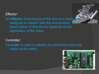 Effector:
An effector is the device at the end of a robotic arm,
designed to interact with the environment. The
exact nature of this device depends on the
application of the robot.
Controller:
Controller is used in robotics to control the input and
output of the robot.
 
