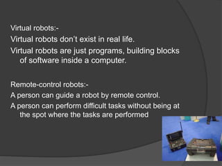 Virtual robots:-
Virtual robots don’t exist in real life.
Virtual robots are just programs, building blocks
of software inside a computer.
Remote-control robots:-
A person can guide a robot by remote control.
A person can perform difficult tasks without being at
the spot where the tasks are performed
 
