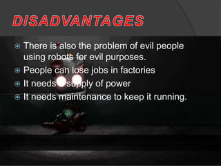  There is also the problem of evil people
using robots for evil purposes.
 People can lose jobs in factories
 It needs a supply of power
 It needs maintenance to keep it running.
 
