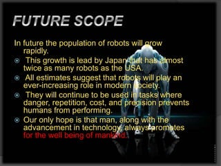 In future the population of robots will grow
rapidly.
 This growth is lead by Japan that has almost
twice as many robots as the USA.
 All estimates suggest that robots will play an
ever-increasing role in modern society.
 They will continue to be used in tasks where
danger, repetition, cost, and precision prevents
humans from performing.
 Our only hope is that man, along with the
advancement in technology, always promotes
for the well being of mankind.
 