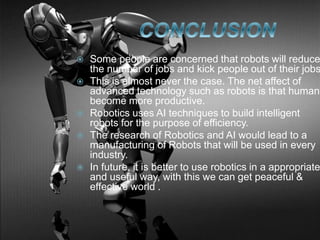  Some people are concerned that robots will reduce
the number of jobs and kick people out of their jobs
 This is almost never the case. The net affect of
advanced technology such as robots is that humans
become more productive.
 Robotics uses AI techniques to build intelligent
robots for the purpose of efficiency.
 The research of Robotics and AI would lead to a
manufacturing of Robots that will be used in every
industry.
 In future, it is better to use robotics in a appropriate
and useful way, with this we can get peaceful &
effective world .
 