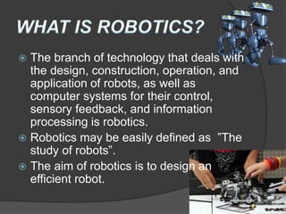  The branch of technology that deals with
the design, construction, operation, and
application of robots, as well as
computer systems for their control,
sensory feedback, and information
processing is robotics.
 Robotics may be easily defined as ”The
study of robots”.
 The aim of robotics is to design an
efficient robot.
 