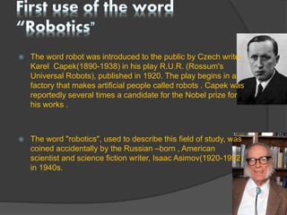  The word robot was introduced to the public by Czech writer
Karel Capek(1890-1938) in his play R.U.R. (Rossum's
Universal Robots), published in 1920. The play begins in a
factory that makes artificial people called robots . Capek was
reportedly several times a candidate for the Nobel prize for
his works .
 The word "robotics", used to describe this field of study, was
coined accidentally by the Russian –born , American
scientist and science fiction writer, Isaac Asimov(1920-1992)
in 1940s.
 