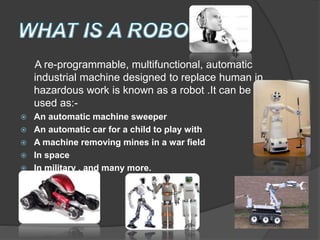 A re-programmable, multifunctional, automatic
industrial machine designed to replace human in
hazardous work is known as a robot .It can be
used as:-
 An automatic machine sweeper
 An automatic car for a child to play with
 A machine removing mines in a war field
 In space
 In military , and many more.
 