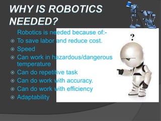 Robotics is needed because of:-
 To save labor and reduce cost.
 Speed
 Can work in hazardous/dangerous
temperature
 Can do repetitive task
 Can do work with accuracy.
 Can do work with efficiency
 Adaptability
 