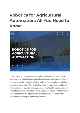 Robotics for Agricultural
Automation: All You Need to
Know
In recent years, the agricultural sector has undergone a transformative
revolution, thanks to the integration of cutting-edge technologies. One of
the most impactful innovations in this realm is the application of robotics for
agricultural automation. This technology not only streamlines traditional
farming practices but also opens up new possibilities for sustainable and
efficient agricultural production. In this article, we will delve into the various
aspects of robotics for agricultural automation, exploring its benefits,
applications, challenges, and future prospects.
 