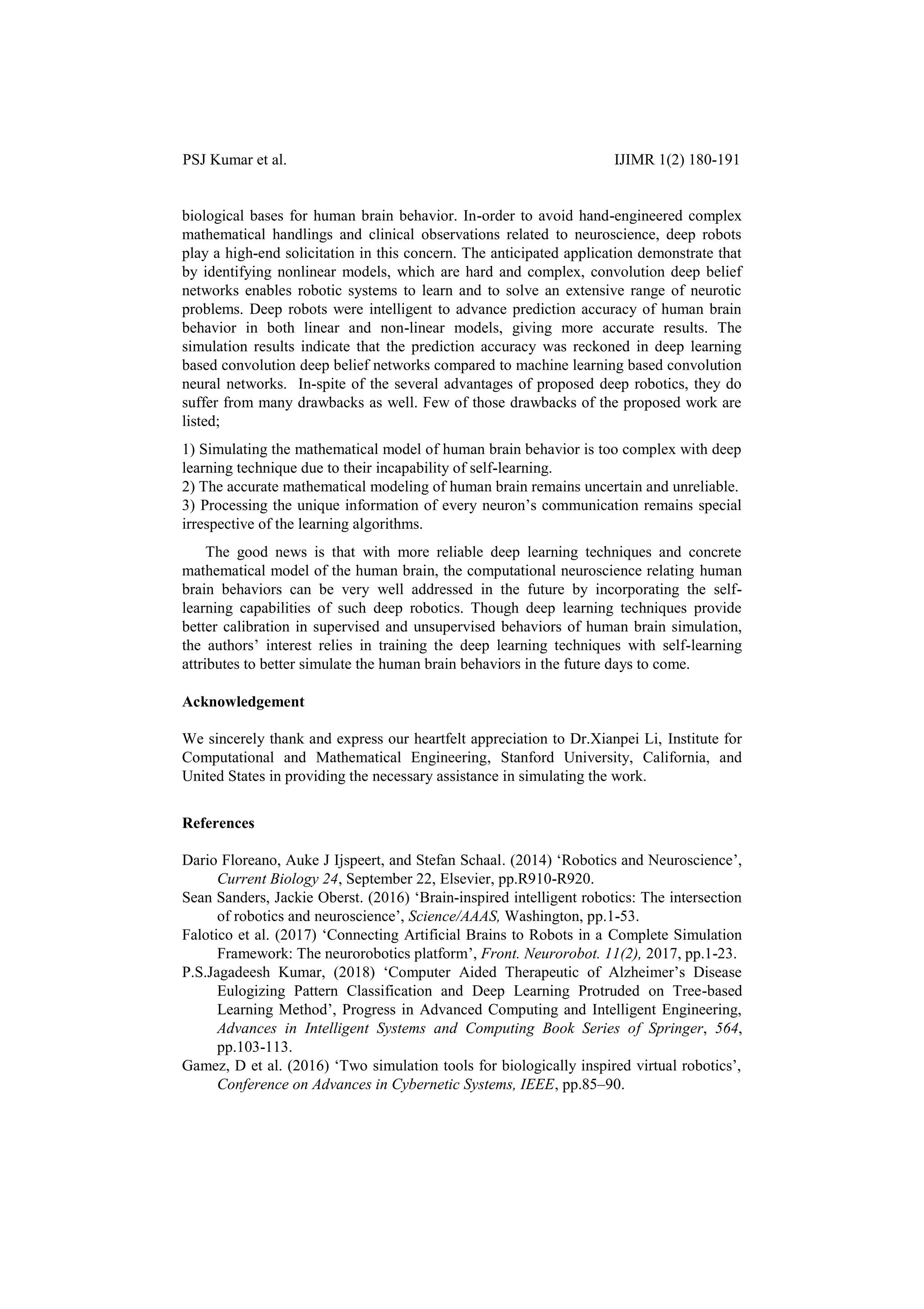 PSJ Kumar et al. IJIMR 1(2) 180-191
biological bases for human brain behavior. In-order to avoid hand-engineered complex
mathematical handlings and clinical observations related to neuroscience, deep robots
play a high-end solicitation in this concern. The anticipated application demonstrate that
by identifying nonlinear models, which are hard and complex, convolution deep belief
networks enables robotic systems to learn and to solve an extensive range of neurotic
problems. Deep robots were intelligent to advance prediction accuracy of human brain
behavior in both linear and non-linear models, giving more accurate results. The
simulation results indicate that the prediction accuracy was reckoned in deep learning
based convolution deep belief networks compared to machine learning based convolution
neural networks. In-spite of the several advantages of proposed deep robotics, they do
suffer from many drawbacks as well. Few of those drawbacks of the proposed work are
listed;
1) Simulating the mathematical model of human brain behavior is too complex with deep
learning technique due to their incapability of self-learning.
2) The accurate mathematical modeling of human brain remains uncertain and unreliable.
3) Processing the unique information of every neuron‟s communication remains special
irrespective of the learning algorithms.
The good news is that with more reliable deep learning techniques and concrete
mathematical model of the human brain, the computational neuroscience relating human
brain behaviors can be very well addressed in the future by incorporating the self-
learning capabilities of such deep robotics. Though deep learning techniques provide
better calibration in supervised and unsupervised behaviors of human brain simulation,
the authors‟ interest relies in training the deep learning techniques with self-learning
attributes to better simulate the human brain behaviors in the future days to come.
Acknowledgement
We sincerely thank and express our heartfelt appreciation to Dr.Xianpei Li, Institute for
Computational and Mathematical Engineering, Stanford University, California, and
United States in providing the necessary assistance in simulating the work.
References
Dario Floreano, Auke J Ijspeert, and Stefan Schaal. (2014) „Robotics and Neuroscience‟,
Current Biology 24, September 22, Elsevier, pp.R910-R920.
Sean Sanders, Jackie Oberst. (2016) „Brain-inspired intelligent robotics: The intersection
of robotics and neuroscience‟, Science/AAAS, Washington, pp.1-53.
Falotico et al. (2017) „Connecting Artificial Brains to Robots in a Complete Simulation
Framework: The neurorobotics platform‟, Front. Neurorobot. 11(2), 2017, pp.1-23.
P.S.Jagadeesh Kumar, (2018) „Computer Aided Therapeutic of Alzheimer‟s Disease
Eulogizing Pattern Classification and Deep Learning Protruded on Tree-based
Learning Method‟, Progress in Advanced Computing and Intelligent Engineering,
Advances in Intelligent Systems and Computing Book Series of Springer, 564,
pp.103-113.
Gamez, D et al. (2016) „Two simulation tools for biologically inspired virtual robotics‟,
Conference on Advances in Cybernetic Systems, IEEE, pp.85–90.
 