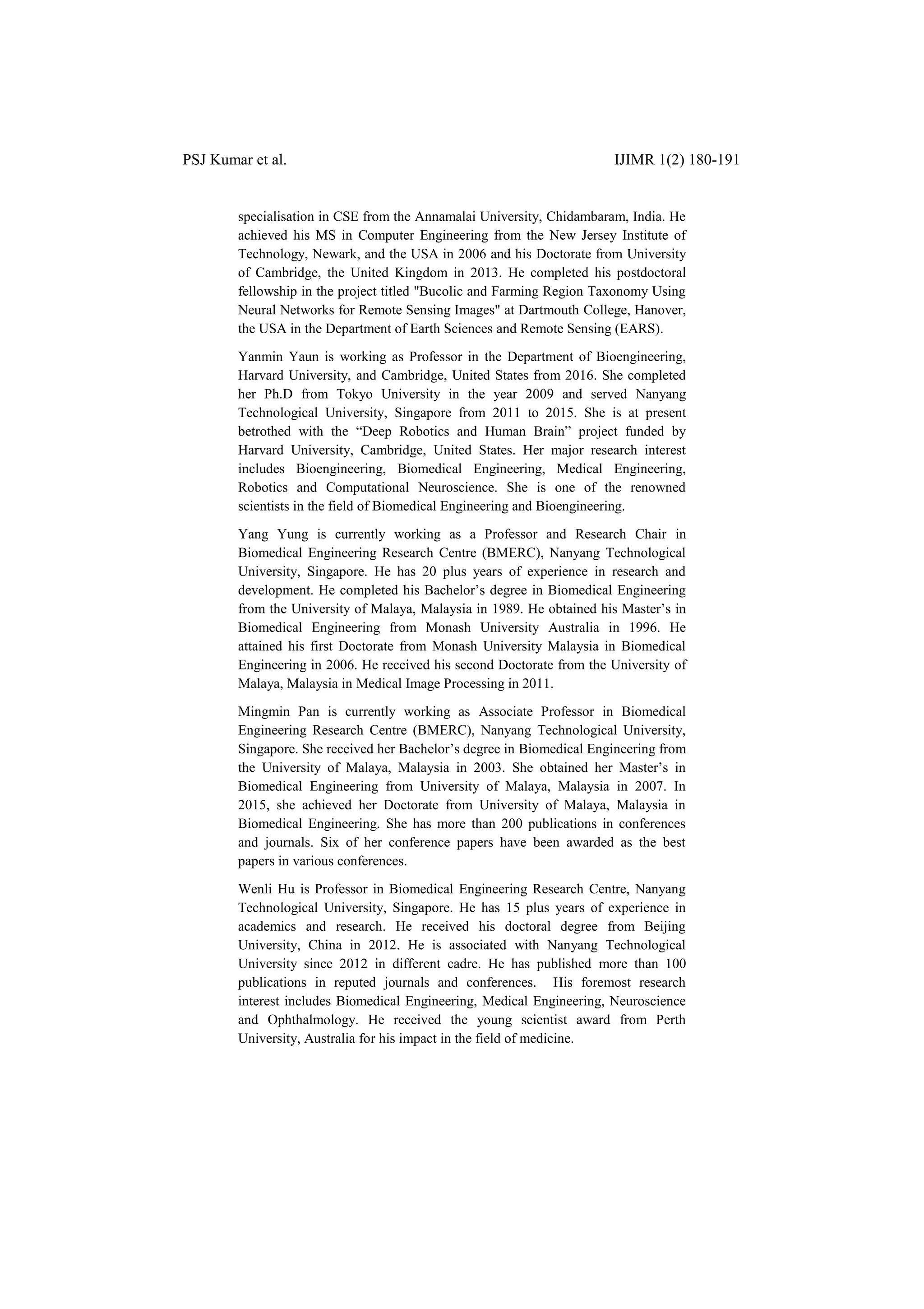 PSJ Kumar et al. IJIMR 1(2) 180-191
specialisation in CSE from the Annamalai University, Chidambaram, India. He
achieved his MS in Computer Engineering from the New Jersey Institute of
Technology, Newark, and the USA in 2006 and his Doctorate from University
of Cambridge, the United Kingdom in 2013. He completed his postdoctoral
fellowship in the project titled "Bucolic and Farming Region Taxonomy Using
Neural Networks for Remote Sensing Images" at Dartmouth College, Hanover,
the USA in the Department of Earth Sciences and Remote Sensing (EARS).
Yanmin Yaun is working as Professor in the Department of Bioengineering,
Harvard University, and Cambridge, United States from 2016. She completed
her Ph.D from Tokyo University in the year 2009 and served Nanyang
Technological University, Singapore from 2011 to 2015. She is at present
betrothed with the “Deep Robotics and Human Brain” project funded by
Harvard University, Cambridge, United States. Her major research interest
includes Bioengineering, Biomedical Engineering, Medical Engineering,
Robotics and Computational Neuroscience. She is one of the renowned
scientists in the field of Biomedical Engineering and Bioengineering.
Yang Yung is currently working as a Professor and Research Chair in
Biomedical Engineering Research Centre (BMERC), Nanyang Technological
University, Singapore. He has 20 plus years of experience in research and
development. He completed his Bachelor‟s degree in Biomedical Engineering
from the University of Malaya, Malaysia in 1989. He obtained his Master‟s in
Biomedical Engineering from Monash University Australia in 1996. He
attained his first Doctorate from Monash University Malaysia in Biomedical
Engineering in 2006. He received his second Doctorate from the University of
Malaya, Malaysia in Medical Image Processing in 2011.
Mingmin Pan is currently working as Associate Professor in Biomedical
Engineering Research Centre (BMERC), Nanyang Technological University,
Singapore. She received her Bachelor‟s degree in Biomedical Engineering from
the University of Malaya, Malaysia in 2003. She obtained her Master‟s in
Biomedical Engineering from University of Malaya, Malaysia in 2007. In
2015, she achieved her Doctorate from University of Malaya, Malaysia in
Biomedical Engineering. She has more than 200 publications in conferences
and journals. Six of her conference papers have been awarded as the best
papers in various conferences.
Wenli Hu is Professor in Biomedical Engineering Research Centre, Nanyang
Technological University, Singapore. He has 15 plus years of experience in
academics and research. He received his doctoral degree from Beijing
University, China in 2012. He is associated with Nanyang Technological
University since 2012 in different cadre. He has published more than 100
publications in reputed journals and conferences. His foremost research
interest includes Biomedical Engineering, Medical Engineering, Neuroscience
and Ophthalmology. He received the young scientist award from Perth
University, Australia for his impact in the field of medicine.
 