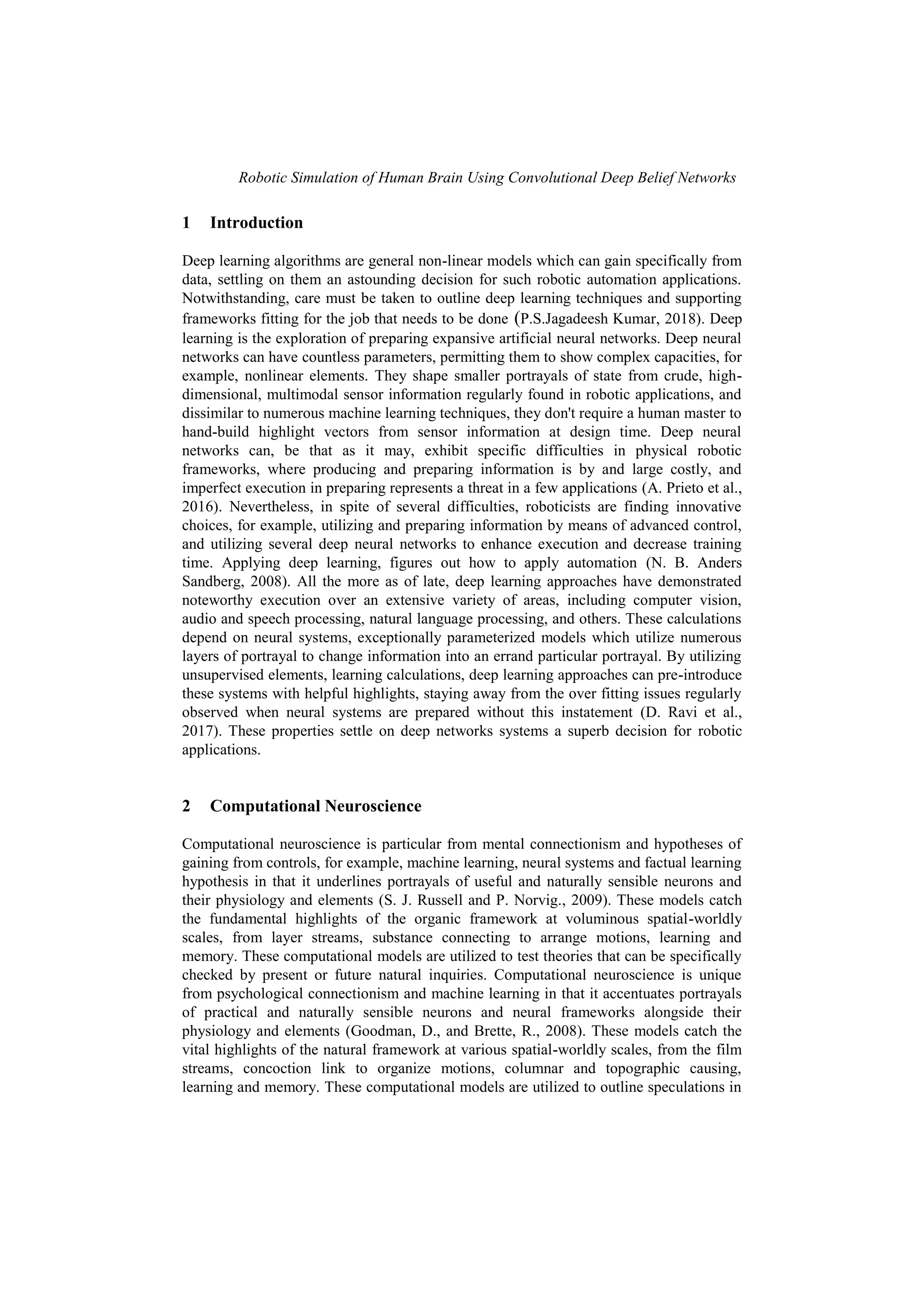 Robotic Simulation of Human Brain Using Convolutional Deep Belief Networks
1 Introduction
Deep learning algorithms are general non-linear models which can gain specifically from
data, settling on them an astounding decision for such robotic automation applications.
Notwithstanding, care must be taken to outline deep learning techniques and supporting
frameworks fitting for the job that needs to be done (P.S.Jagadeesh Kumar, 2018). Deep
learning is the exploration of preparing expansive artificial neural networks. Deep neural
networks can have countless parameters, permitting them to show complex capacities, for
example, nonlinear elements. They shape smaller portrayals of state from crude, high-
dimensional, multimodal sensor information regularly found in robotic applications, and
dissimilar to numerous machine learning techniques, they don't require a human master to
hand-build highlight vectors from sensor information at design time. Deep neural
networks can, be that as it may, exhibit specific difficulties in physical robotic
frameworks, where producing and preparing information is by and large costly, and
imperfect execution in preparing represents a threat in a few applications (A. Prieto et al.,
2016). Nevertheless, in spite of several difficulties, roboticists are finding innovative
choices, for example, utilizing and preparing information by means of advanced control,
and utilizing several deep neural networks to enhance execution and decrease training
time. Applying deep learning, figures out how to apply automation (N. B. Anders
Sandberg, 2008). All the more as of late, deep learning approaches have demonstrated
noteworthy execution over an extensive variety of areas, including computer vision,
audio and speech processing, natural language processing, and others. These calculations
depend on neural systems, exceptionally parameterized models which utilize numerous
layers of portrayal to change information into an errand particular portrayal. By utilizing
unsupervised elements, learning calculations, deep learning approaches can pre-introduce
these systems with helpful highlights, staying away from the over fitting issues regularly
observed when neural systems are prepared without this instatement (D. Ravi et al.,
2017). These properties settle on deep networks systems a superb decision for robotic
applications.
2 Computational Neuroscience
Computational neuroscience is particular from mental connectionism and hypotheses of
gaining from controls, for example, machine learning, neural systems and factual learning
hypothesis in that it underlines portrayals of useful and naturally sensible neurons and
their physiology and elements (S. J. Russell and P. Norvig., 2009). These models catch
the fundamental highlights of the organic framework at voluminous spatial-worldly
scales, from layer streams, substance connecting to arrange motions, learning and
memory. These computational models are utilized to test theories that can be specifically
checked by present or future natural inquiries. Computational neuroscience is unique
from psychological connectionism and machine learning in that it accentuates portrayals
of practical and naturally sensible neurons and neural frameworks alongside their
physiology and elements (Goodman, D., and Brette, R., 2008). These models catch the
vital highlights of the natural framework at various spatial-worldly scales, from the film
streams, concoction link to organize motions, columnar and topographic causing,
learning and memory. These computational models are utilized to outline speculations in
 