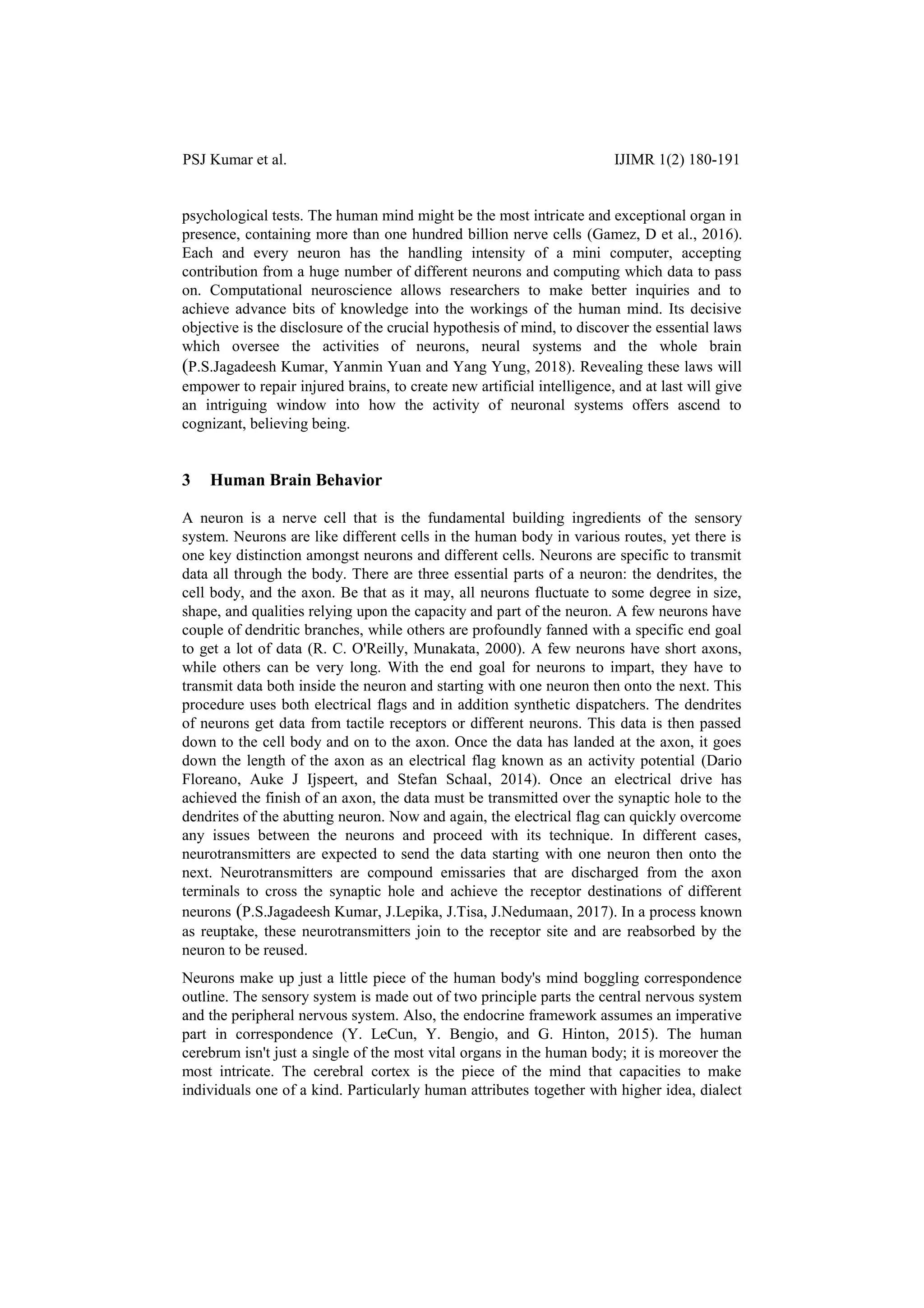 PSJ Kumar et al. IJIMR 1(2) 180-191
psychological tests. The human mind might be the most intricate and exceptional organ in
presence, containing more than one hundred billion nerve cells (Gamez, D et al., 2016).
Each and every neuron has the handling intensity of a mini computer, accepting
contribution from a huge number of different neurons and computing which data to pass
on. Computational neuroscience allows researchers to make better inquiries and to
achieve advance bits of knowledge into the workings of the human mind. Its decisive
objective is the disclosure of the crucial hypothesis of mind, to discover the essential laws
which oversee the activities of neurons, neural systems and the whole brain
(P.S.Jagadeesh Kumar, Yanmin Yuan and Yang Yung, 2018). Revealing these laws will
empower to repair injured brains, to create new artificial intelligence, and at last will give
an intriguing window into how the activity of neuronal systems offers ascend to
cognizant, believing being.
3 Human Brain Behavior
A neuron is a nerve cell that is the fundamental building ingredients of the sensory
system. Neurons are like different cells in the human body in various routes, yet there is
one key distinction amongst neurons and different cells. Neurons are specific to transmit
data all through the body. There are three essential parts of a neuron: the dendrites, the
cell body, and the axon. Be that as it may, all neurons fluctuate to some degree in size,
shape, and qualities relying upon the capacity and part of the neuron. A few neurons have
couple of dendritic branches, while others are profoundly fanned with a specific end goal
to get a lot of data (R. C. O'Reilly, Munakata, 2000). A few neurons have short axons,
while others can be very long. With the end goal for neurons to impart, they have to
transmit data both inside the neuron and starting with one neuron then onto the next. This
procedure uses both electrical flags and in addition synthetic dispatchers. The dendrites
of neurons get data from tactile receptors or different neurons. This data is then passed
down to the cell body and on to the axon. Once the data has landed at the axon, it goes
down the length of the axon as an electrical flag known as an activity potential (Dario
Floreano, Auke J Ijspeert, and Stefan Schaal, 2014). Once an electrical drive has
achieved the finish of an axon, the data must be transmitted over the synaptic hole to the
dendrites of the abutting neuron. Now and again, the electrical flag can quickly overcome
any issues between the neurons and proceed with its technique. In different cases,
neurotransmitters are expected to send the data starting with one neuron then onto the
next. Neurotransmitters are compound emissaries that are discharged from the axon
terminals to cross the synaptic hole and achieve the receptor destinations of different
neurons (P.S.Jagadeesh Kumar, J.Lepika, J.Tisa, J.Nedumaan, 2017). In a process known
as reuptake, these neurotransmitters join to the receptor site and are reabsorbed by the
neuron to be reused.
Neurons make up just a little piece of the human body's mind boggling correspondence
outline. The sensory system is made out of two principle parts the central nervous system
and the peripheral nervous system. Also, the endocrine framework assumes an imperative
part in correspondence (Y. LeCun, Y. Bengio, and G. Hinton, 2015). The human
cerebrum isn't just a single of the most vital organs in the human body; it is moreover the
most intricate. The cerebral cortex is the piece of the mind that capacities to make
individuals one of a kind. Particularly human attributes together with higher idea, dialect
 