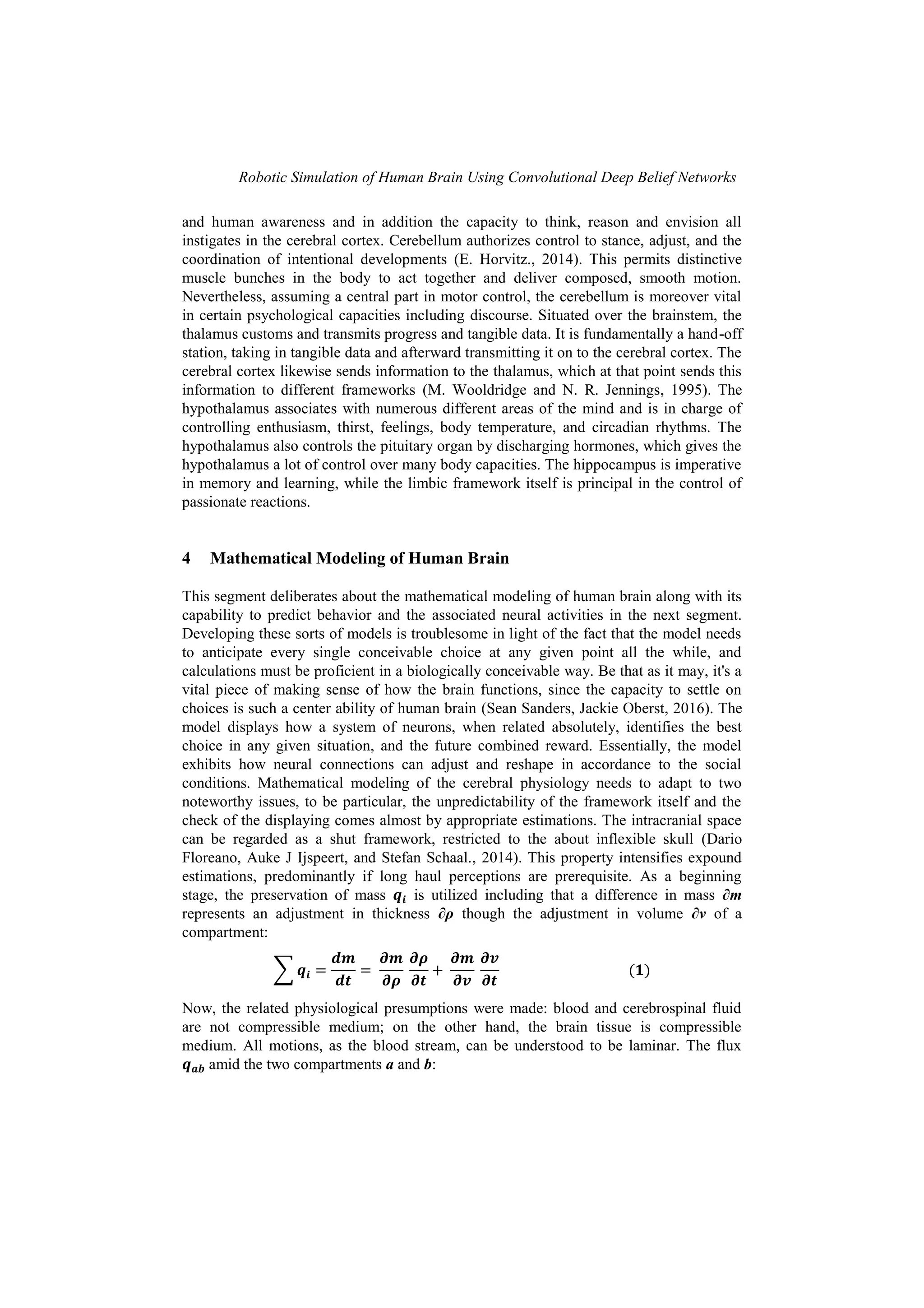 Robotic Simulation of Human Brain Using Convolutional Deep Belief Networks
and human awareness and in addition the capacity to think, reason and envision all
instigates in the cerebral cortex. Cerebellum authorizes control to stance, adjust, and the
coordination of intentional developments (E. Horvitz., 2014). This permits distinctive
muscle bunches in the body to act together and deliver composed, smooth motion.
Nevertheless, assuming a central part in motor control, the cerebellum is moreover vital
in certain psychological capacities including discourse. Situated over the brainstem, the
thalamus customs and transmits progress and tangible data. It is fundamentally a hand-off
station, taking in tangible data and afterward transmitting it on to the cerebral cortex. The
cerebral cortex likewise sends information to the thalamus, which at that point sends this
information to different frameworks (M. Wooldridge and N. R. Jennings, 1995). The
hypothalamus associates with numerous different areas of the mind and is in charge of
controlling enthusiasm, thirst, feelings, body temperature, and circadian rhythms. The
hypothalamus also controls the pituitary organ by discharging hormones, which gives the
hypothalamus a lot of control over many body capacities. The hippocampus is imperative
in memory and learning, while the limbic framework itself is principal in the control of
passionate reactions.
4 Mathematical Modeling of Human Brain
This segment deliberates about the mathematical modeling of human brain along with its
capability to predict behavior and the associated neural activities in the next segment.
Developing these sorts of models is troublesome in light of the fact that the model needs
to anticipate every single conceivable choice at any given point all the while, and
calculations must be proficient in a biologically conceivable way. Be that as it may, it's a
vital piece of making sense of how the brain functions, since the capacity to settle on
choices is such a center ability of human brain (Sean Sanders, Jackie Oberst, 2016). The
model displays how a system of neurons, when related absolutely, identifies the best
choice in any given situation, and the future combined reward. Essentially, the model
exhibits how neural connections can adjust and reshape in accordance to the social
conditions. Mathematical modeling of the cerebral physiology needs to adapt to two
noteworthy issues, to be particular, the unpredictability of the framework itself and the
check of the displaying comes almost by appropriate estimations. The intracranial space
can be regarded as a shut framework, restricted to the about inflexible skull (Dario
Floreano, Auke J Ijspeert, and Stefan Schaal., 2014). This property intensifies expound
estimations, predominantly if long haul perceptions are prerequisite. As a beginning
stage, the preservation of mass is utilized including that a difference in mass ∂m
represents an adjustment in thickness ∂ρ though the adjustment in volume ∂v of a
compartment:
∑
Now, the related physiological presumptions were made: blood and cerebrospinal fluid
are not compressible medium; on the other hand, the brain tissue is compressible
medium. All motions, as the blood stream, can be understood to be laminar. The flux
amid the two compartments a and b:
 