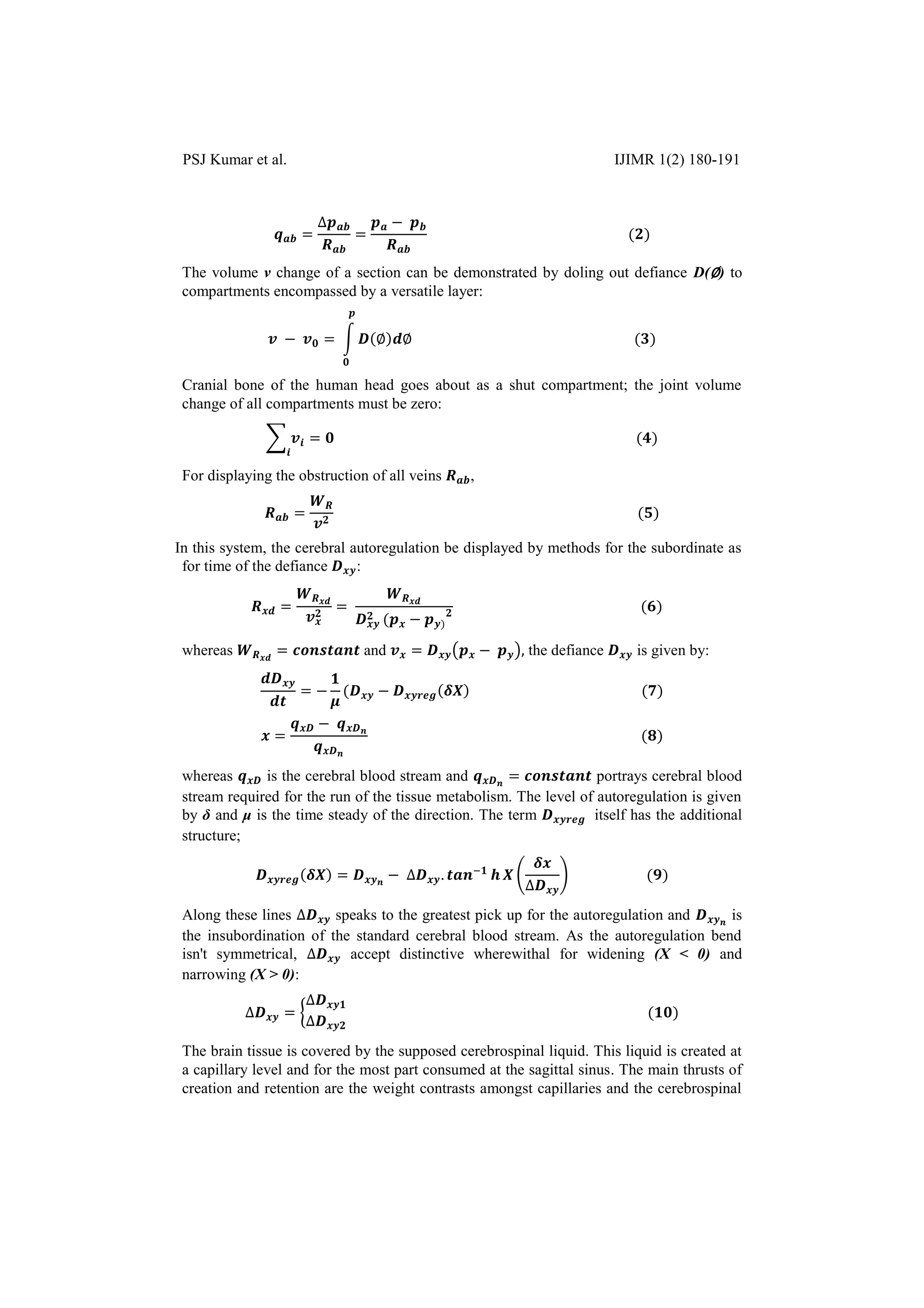 PSJ Kumar et al. IJIMR 1(2) 180-191
The volume v change of a section can be demonstrated by doling out defiance D(∅) to
compartments encompassed by a versatile layer:
∫ ∅ ∅
Cranial bone of the human head goes about as a shut compartment; the joint volume
change of all compartments must be zero:
∑
For displaying the obstruction of all veins ,
In this system, the cerebral autoregulation be displayed by methods for the subordinate as
for time of the defiance :
whereas and ( ) the defiance is given by:
whereas is the cerebral blood stream and portrays cerebral blood
stream required for the run of the tissue metabolism. The level of autoregulation is given
by δ and μ is the time steady of the direction. The term itself has the additional
structure;
( )
Along these lines speaks to the greatest pick up for the autoregulation and is
the insubordination of the standard cerebral blood stream. As the autoregulation bend
isn't symmetrical, accept distinctive wherewithal for widening (X < 0) and
narrowing (X > 0):
{
The brain tissue is covered by the supposed cerebrospinal liquid. This liquid is created at
a capillary level and for the most part consumed at the sagittal sinus. The main thrusts of
creation and retention are the weight contrasts amongst capillaries and the cerebrospinal
 