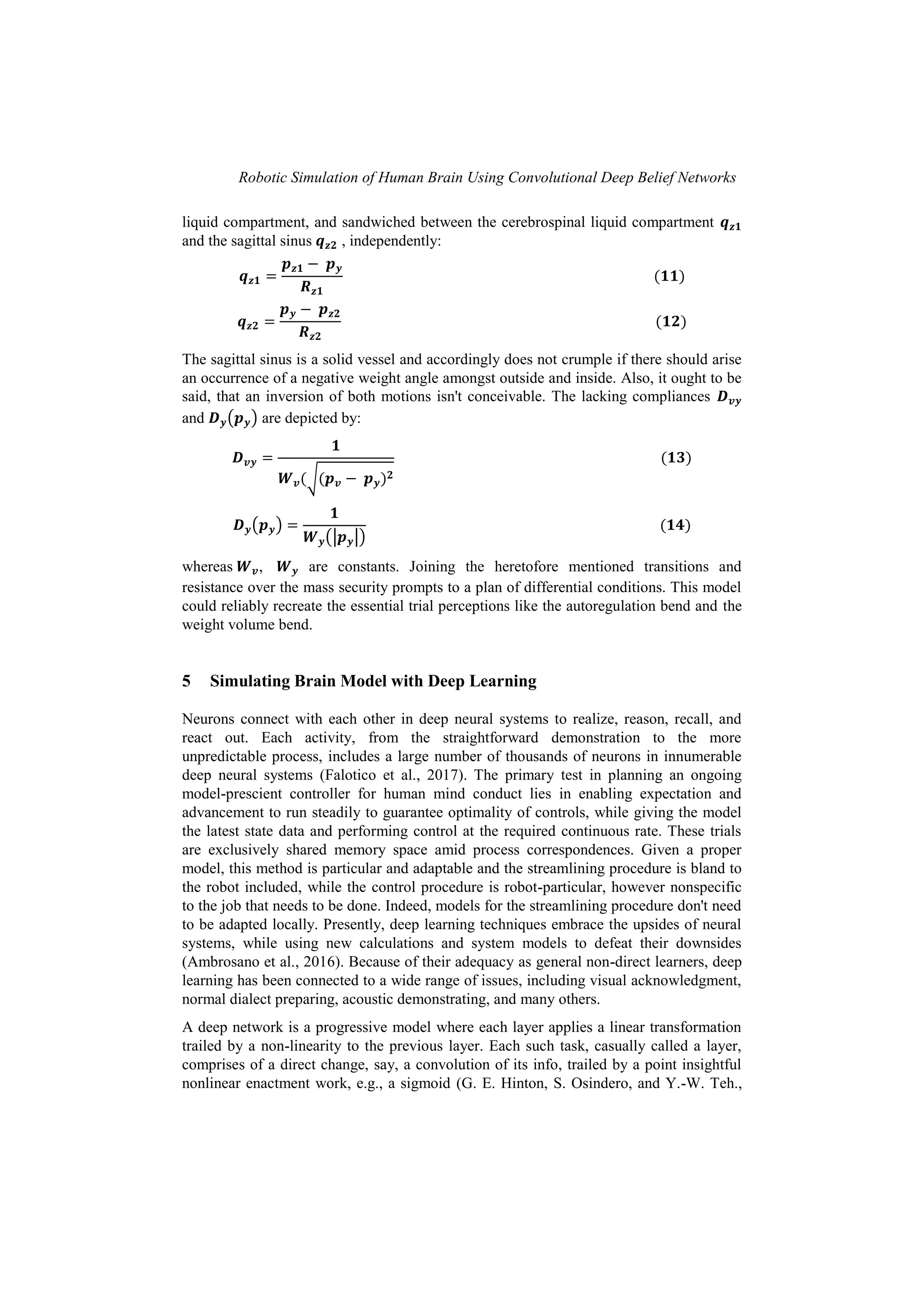 Robotic Simulation of Human Brain Using Convolutional Deep Belief Networks
liquid compartment, and sandwiched between the cerebrospinal liquid compartment
and the sagittal sinus , independently:
The sagittal sinus is a solid vessel and accordingly does not crumple if there should arise
an occurrence of a negative weight angle amongst outside and inside. Also, it ought to be
said, that an inversion of both motions isn't conceivable. The lacking compliances
and ( ) are depicted by:
√
( )
(| |)
whereas , are constants. Joining the heretofore mentioned transitions and
resistance over the mass security prompts to a plan of differential conditions. This model
could reliably recreate the essential trial perceptions like the autoregulation bend and the
weight volume bend.
5 Simulating Brain Model with Deep Learning
Neurons connect with each other in deep neural systems to realize, reason, recall, and
react out. Each activity, from the straightforward demonstration to the more
unpredictable process, includes a large number of thousands of neurons in innumerable
deep neural systems (Falotico et al., 2017). The primary test in planning an ongoing
model-prescient controller for human mind conduct lies in enabling expectation and
advancement to run steadily to guarantee optimality of controls, while giving the model
the latest state data and performing control at the required continuous rate. These trials
are exclusively shared memory space amid process correspondences. Given a proper
model, this method is particular and adaptable and the streamlining procedure is bland to
the robot included, while the control procedure is robot-particular, however nonspecific
to the job that needs to be done. Indeed, models for the streamlining procedure don't need
to be adapted locally. Presently, deep learning techniques embrace the upsides of neural
systems, while using new calculations and system models to defeat their downsides
(Ambrosano et al., 2016). Because of their adequacy as general non-direct learners, deep
learning has been connected to a wide range of issues, including visual acknowledgment,
normal dialect preparing, acoustic demonstrating, and many others.
A deep network is a progressive model where each layer applies a linear transformation
trailed by a non-linearity to the previous layer. Each such task, casually called a layer,
comprises of a direct change, say, a convolution of its info, trailed by a point insightful
nonlinear enactment work, e.g., a sigmoid (G. E. Hinton, S. Osindero, and Y.-W. Teh.,
 