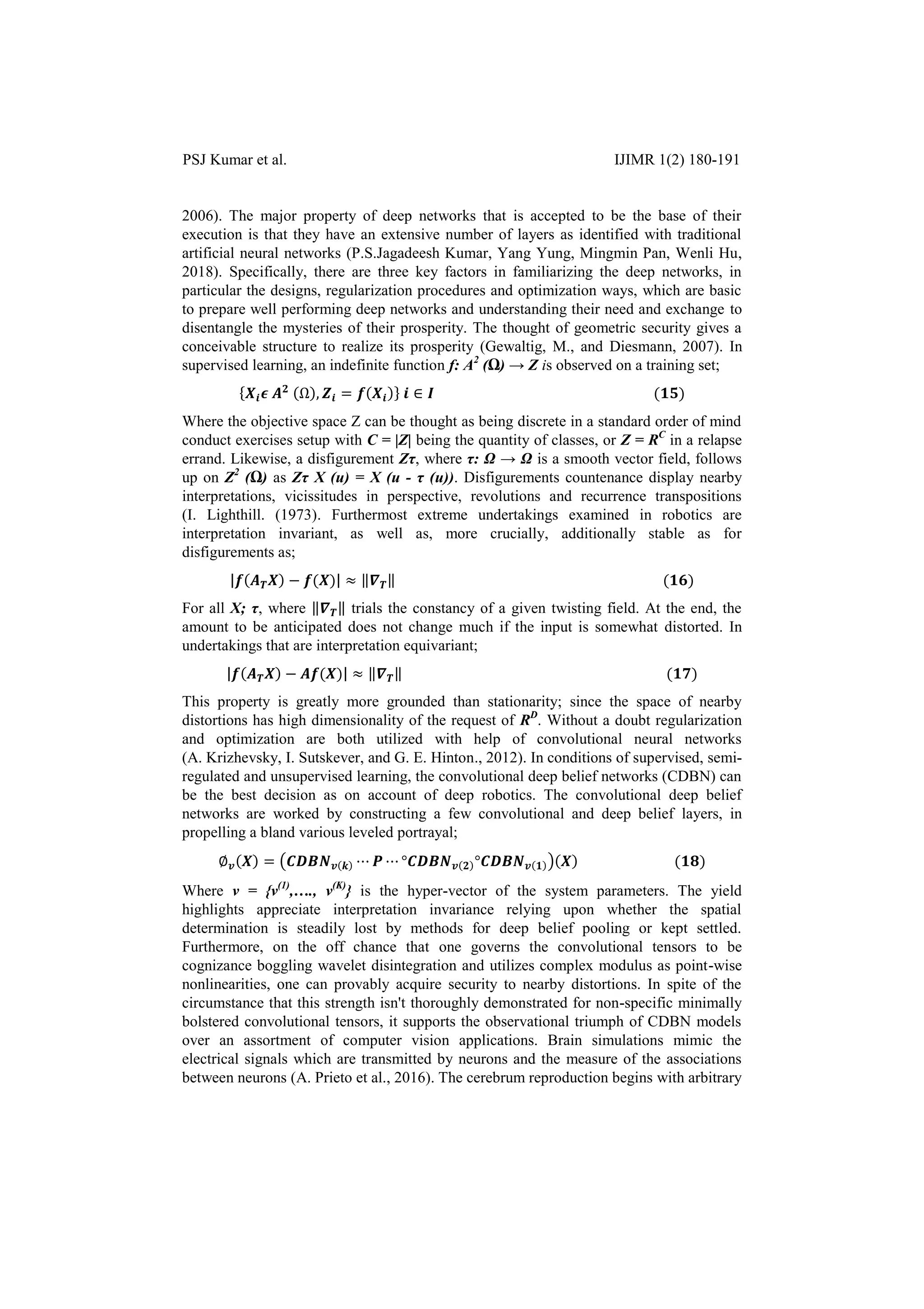 PSJ Kumar et al. IJIMR 1(2) 180-191
2006). The major property of deep networks that is accepted to be the base of their
execution is that they have an extensive number of layers as identified with traditional
artificial neural networks (P.S.Jagadeesh Kumar, Yang Yung, Mingmin Pan, Wenli Hu,
2018). Specifically, there are three key factors in familiarizing the deep networks, in
particular the designs, regularization procedures and optimization ways, which are basic
to prepare well performing deep networks and understanding their need and exchange to
disentangle the mysteries of their prosperity. The thought of geometric security gives a
conceivable structure to realize its prosperity (Gewaltig, M., and Diesmann, 2007). In
supervised learning, an indefinite function f: A2
(Ω) → Z is observed on a training set;
{ }
Where the objective space Z can be thought as being discrete in a standard order of mind
conduct exercises setup with C = |Z| being the quantity of classes, or Z = RC
in a relapse
errand. Likewise, a disfigurement Zτ, where τ: Ω → Ω is a smooth vector field, follows
up on Z2
(Ω) as Zτ X (u) = X (u - τ (u)). Disfigurements countenance display nearby
interpretations, vicissitudes in perspective, revolutions and recurrence transpositions
(I. Lighthill. (1973). Furthermost extreme undertakings examined in robotics are
interpretation invariant, as well as, more crucially, additionally stable as for
disfigurements as;
| | ‖ ‖
For all X; τ, where ‖ ‖ trials the constancy of a given twisting field. At the end, the
amount to be anticipated does not change much if the input is somewhat distorted. In
undertakings that are interpretation equivariant;
| | ‖ ‖
This property is greatly more grounded than stationarity; since the space of nearby
distortions has high dimensionality of the request of RD
. Without a doubt regularization
and optimization are both utilized with help of convolutional neural networks
(A. Krizhevsky, I. Sutskever, and G. E. Hinton., 2012). In conditions of supervised, semi-
regulated and unsupervised learning, the convolutional deep belief networks (CDBN) can
be the best decision as on account of deep robotics. The convolutional deep belief
networks are worked by constructing a few convolutional and deep belief layers, in
propelling a bland various leveled portrayal;
∅ ( )
Where v = {v(1)
,…., v(K)
} is the hyper-vector of the system parameters. The yield
highlights appreciate interpretation invariance relying upon whether the spatial
determination is steadily lost by methods for deep belief pooling or kept settled.
Furthermore, on the off chance that one governs the convolutional tensors to be
cognizance boggling wavelet disintegration and utilizes complex modulus as point-wise
nonlinearities, one can provably acquire security to nearby distortions. In spite of the
circumstance that this strength isn't thoroughly demonstrated for non-specific minimally
bolstered convolutional tensors, it supports the observational triumph of CDBN models
over an assortment of computer vision applications. Brain simulations mimic the
electrical signals which are transmitted by neurons and the measure of the associations
between neurons (A. Prieto et al., 2016). The cerebrum reproduction begins with arbitrary
 