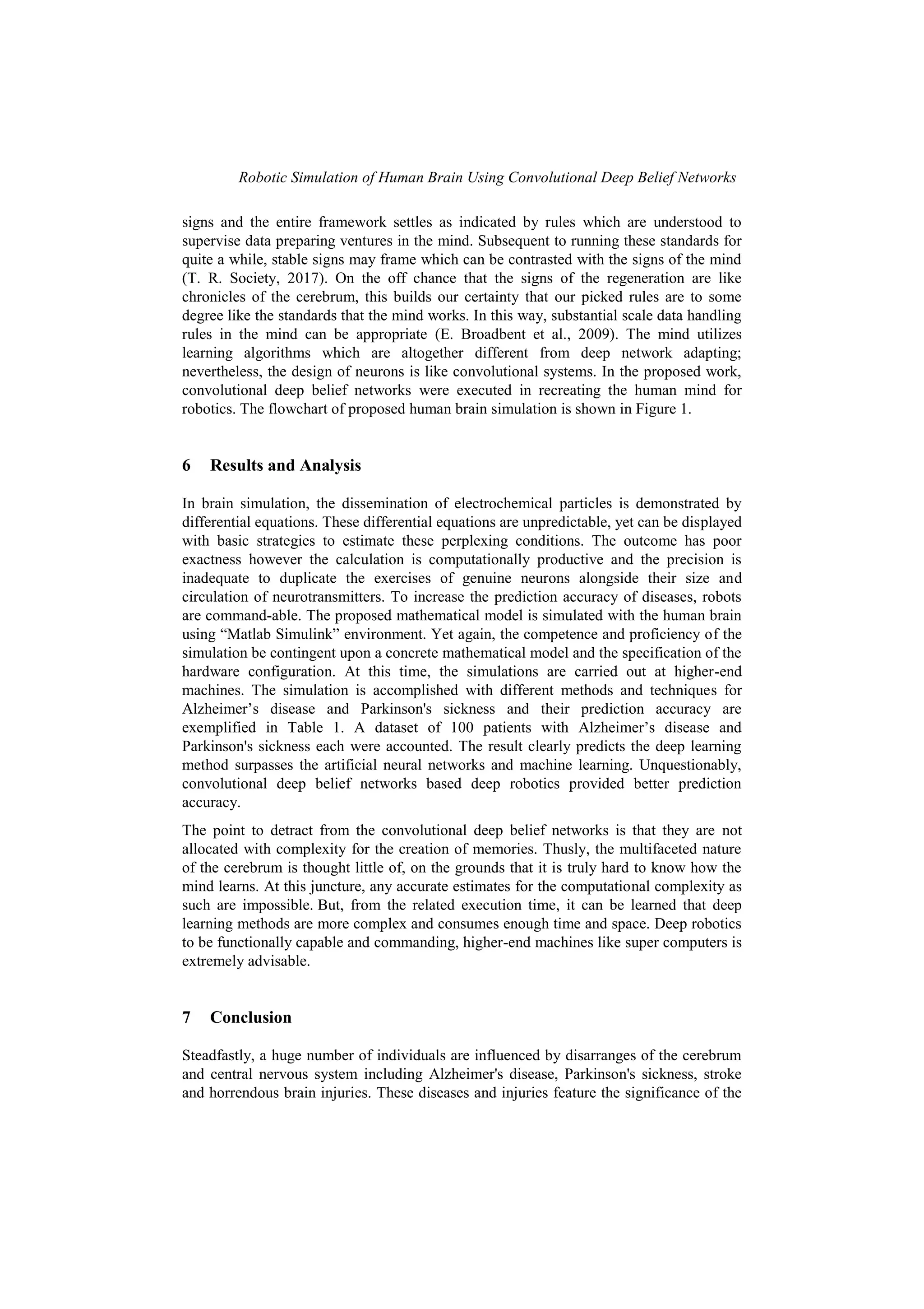Robotic Simulation of Human Brain Using Convolutional Deep Belief Networks
signs and the entire framework settles as indicated by rules which are understood to
supervise data preparing ventures in the mind. Subsequent to running these standards for
quite a while, stable signs may frame which can be contrasted with the signs of the mind
(T. R. Society, 2017). On the off chance that the signs of the regeneration are like
chronicles of the cerebrum, this builds our certainty that our picked rules are to some
degree like the standards that the mind works. In this way, substantial scale data handling
rules in the mind can be appropriate (E. Broadbent et al., 2009). The mind utilizes
learning algorithms which are altogether different from deep network adapting;
nevertheless, the design of neurons is like convolutional systems. In the proposed work,
convolutional deep belief networks were executed in recreating the human mind for
robotics. The flowchart of proposed human brain simulation is shown in Figure 1.
6 Results and Analysis
In brain simulation, the dissemination of electrochemical particles is demonstrated by
differential equations. These differential equations are unpredictable, yet can be displayed
with basic strategies to estimate these perplexing conditions. The outcome has poor
exactness however the calculation is computationally productive and the precision is
inadequate to duplicate the exercises of genuine neurons alongside their size and
circulation of neurotransmitters. To increase the prediction accuracy of diseases, robots
are command-able. The proposed mathematical model is simulated with the human brain
using “Matlab Simulink” environment. Yet again, the competence and proficiency of the
simulation be contingent upon a concrete mathematical model and the specification of the
hardware configuration. At this time, the simulations are carried out at higher-end
machines. The simulation is accomplished with different methods and techniques for
Alzheimer‟s disease and Parkinson's sickness and their prediction accuracy are
exemplified in Table 1. A dataset of 100 patients with Alzheimer‟s disease and
Parkinson's sickness each were accounted. The result clearly predicts the deep learning
method surpasses the artificial neural networks and machine learning. Unquestionably,
convolutional deep belief networks based deep robotics provided better prediction
accuracy.
The point to detract from the convolutional deep belief networks is that they are not
allocated with complexity for the creation of memories. Thusly, the multifaceted nature
of the cerebrum is thought little of, on the grounds that it is truly hard to know how the
mind learns. At this juncture, any accurate estimates for the computational complexity as
such are impossible. But, from the related execution time, it can be learned that deep
learning methods are more complex and consumes enough time and space. Deep robotics
to be functionally capable and commanding, higher-end machines like super computers is
extremely advisable.
7 Conclusion
Steadfastly, a huge number of individuals are influenced by disarranges of the cerebrum
and central nervous system including Alzheimer's disease, Parkinson's sickness, stroke
and horrendous brain injuries. These diseases and injuries feature the significance of the
 
