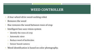 WEED CONTROLLER
• A four-wheel-drive weed-seeking robot
• Removes the weed
• Hoe removes the weed between rows of crop
• Intelligent hoe uses vision system
• Identify the rows of crop
• Automatic steer
• Reduce need of herbicides
• Sensor based-camera
• Weed identification is based on color photography.
 