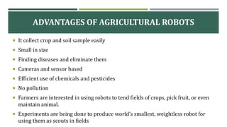 ADVANTAGES OF AGRICULTURAL ROBOTS
 It collect crop and soil sample easily
 Small in size
 Finding diseases and eliminate them
 Cameras and sensor based
 Efficient use of chemicals and pesticides
 No pollution
 Farmers are interested in using robots to tend fields of crops, pick fruit, or even
maintain animal.
 Experiments are being done to produce world’s smallest, weightless robot for
using them as scouts in fields
 