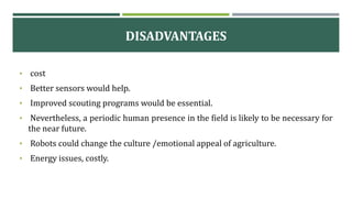 DISADVANTAGES
• cost
• Better sensors would help.
• Improved scouting programs would be essential.
• Nevertheless, a periodic human presence in the field is likely to be necessary for
the near future.
• Robots could change the culture /emotional appeal of agriculture.
• Energy issues, costly.
 