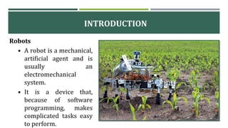 Robots
• A robot is a mechanical,
artificial agent and is
usually an
electromechanical
system.
• It is a device that,
because of software
programming, makes
complicated tasks easy
to perform.
INTRODUCTION
 