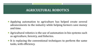 AGRICULTURAL ROBOTICS
 Applying automation to agriculture has helped create several
advancements to the industry while helping farmers save money
and time.
 Agricultural robotics is the use of automation in bio systems such
as agriculture, forestry, and fisheries.
 It is replacing the conventional techniques to perform the same
tasks, with efficiency.
 