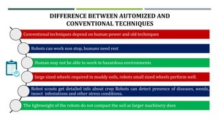 DIFFERENCE BETWEEN AUTOMIZED AND
CONVENTIONAL TECHNIQUES
Conventional techniques depend on human power and old techniques
Robots can work non stop, humans need rest
Human may not be able to work in hazardous environments
large sized wheels required in muddy soils, robots small sized wheels perform well.
Robot scouts get detailed info about crop Robots can detect presence of diseases, weeds,
insect infestations and other stress conditions.
The lightweight of the robots do not compact the soil as larger machinery does
 