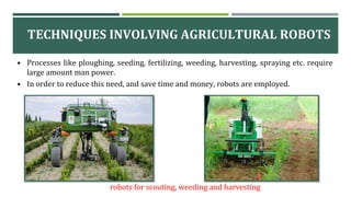 TECHNIQUES INVOLVING AGRICULTURAL ROBOTS
robots for scouting, weeding and harvesting
• Processes like ploughing, seeding, fertilizing, weeding, harvesting, spraying etc. require
large amount man power.
• In order to reduce this need, and save time and money, robots are employed.
 