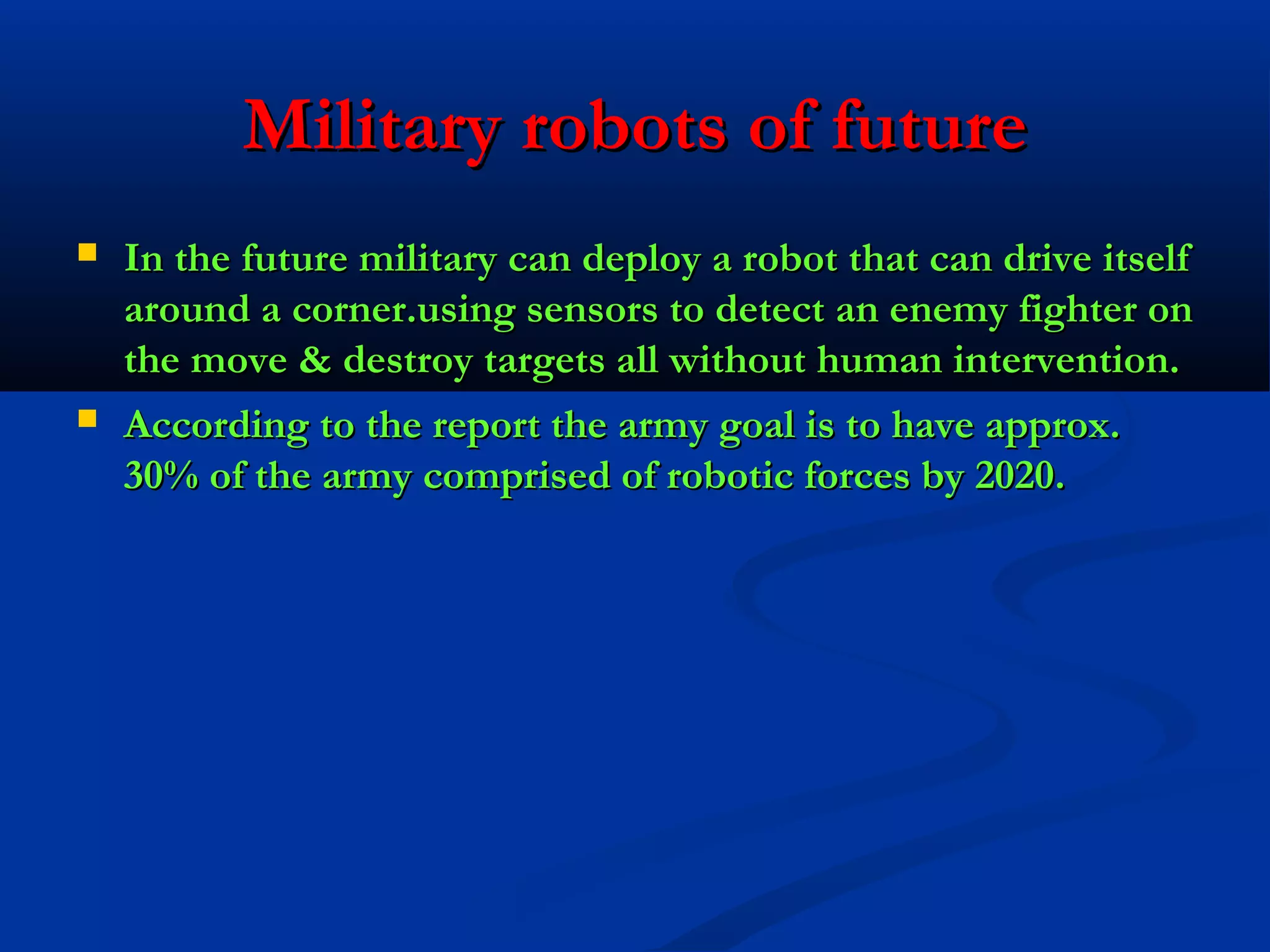 Military robots of future




In the future military can deploy a robot that can drive itself
around a corner.using sensors to detect an enemy fighter on
the move & destroy targets all without human intervention.
According to the report the army goal is to have approx.
30% of the army comprised of robotic forces by 2020.

 
