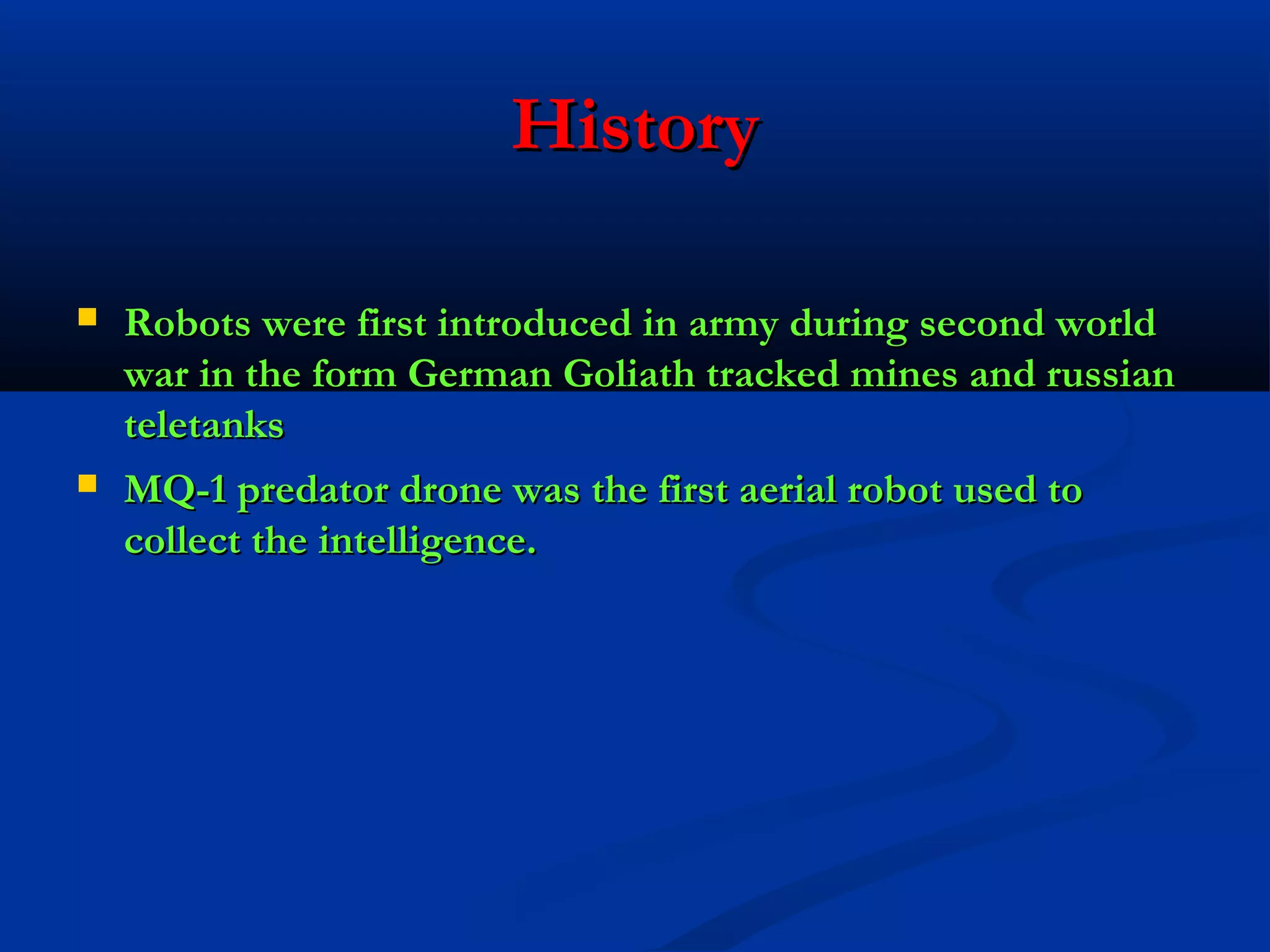 History




Robots were first introduced in army during second world
war in the form German Goliath tracked mines and russian
teletanks
MQ-1 predator drone was the first aerial robot used to
collect the intelligence.

 