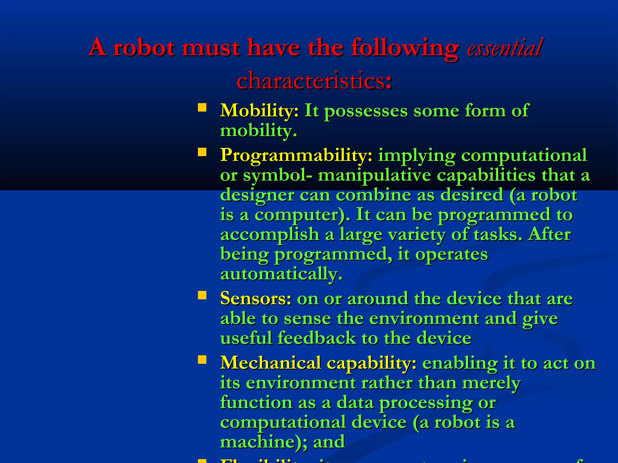 A robot must have the following essential
characteristics:







Mobility: It possesses some form of
mobility.
Programmability: implying computational
or symbol- manipulative capabilities that a
designer can combine as desired (a robot
is a computer). It can be programmed to
accomplish a large variety of tasks. After
being programmed, it operates
automatically.
Sensors: on or around the device that are
able to sense the environment and give
useful feedback to the device
Mechanical capability: enabling it to act on
its environment rather than merely
function as a data processing or
computational device (a robot is a
machine); and

 