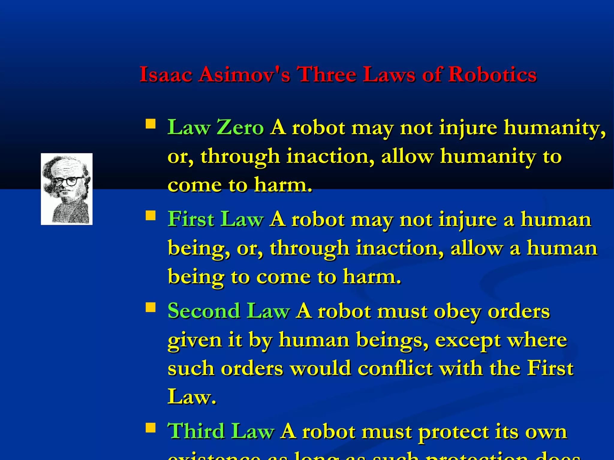 Isaac Asimov's Three Laws of Robotics








Law Zero A robot may not injure humanity,
or, through inaction, allow humanity to
come to harm.
First Law A robot may not injure a human
being, or, through inaction, allow a human
being to come to harm.
Second Law A robot must obey orders
given it by human beings, except where
such orders would conflict with the First
Law.
Third Law A robot must protect its own

 