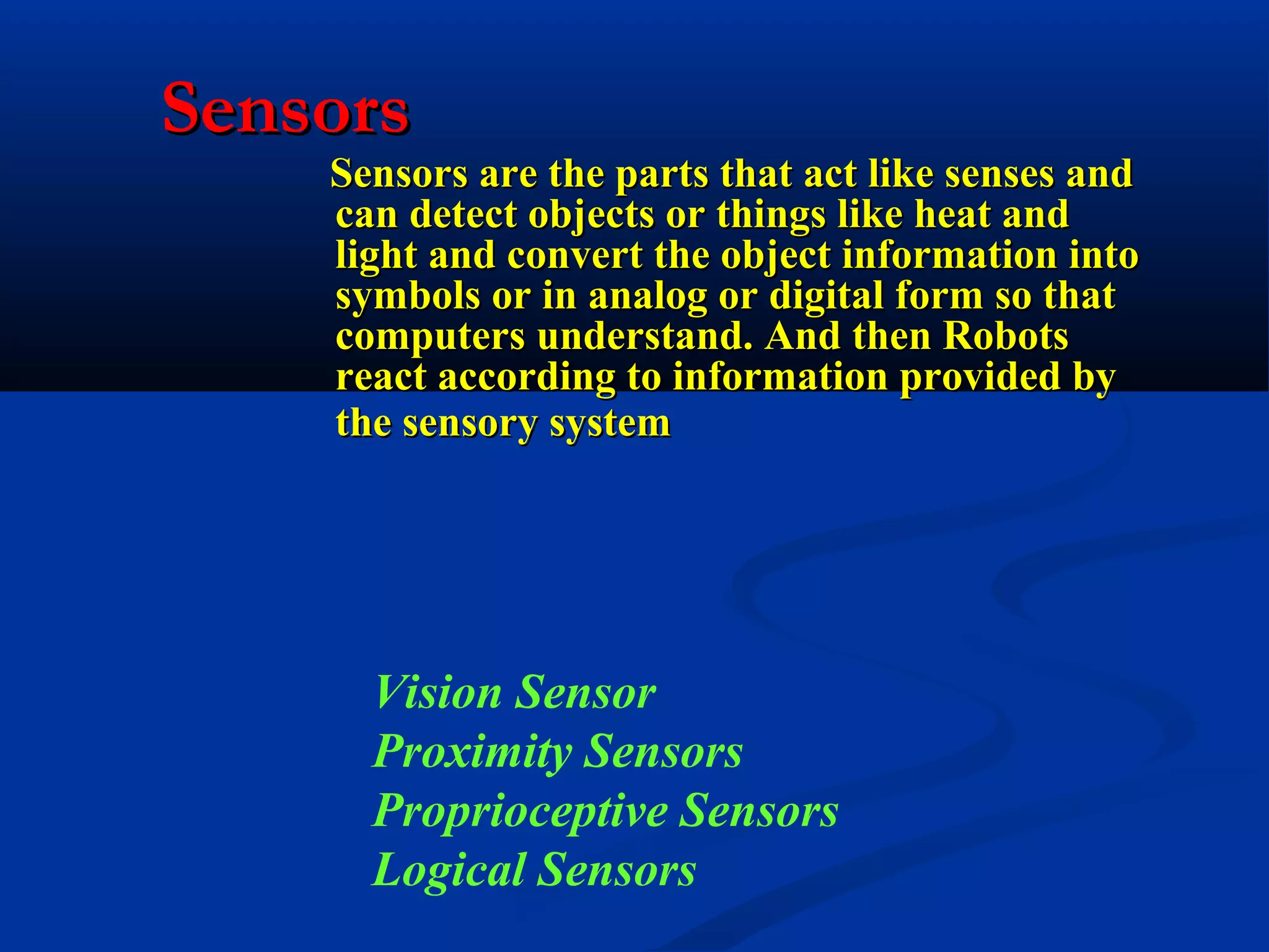 Sensors

Sensors are the parts that act like senses and
can detect objects or things like heat and
light and convert the object information into
symbols or in analog or digital form so that
computers understand. And then Robots
react according to information provided by
the sensory system

Vision Sensor
Proximity Sensors
Proprioceptive Sensors
Logical Sensors

 