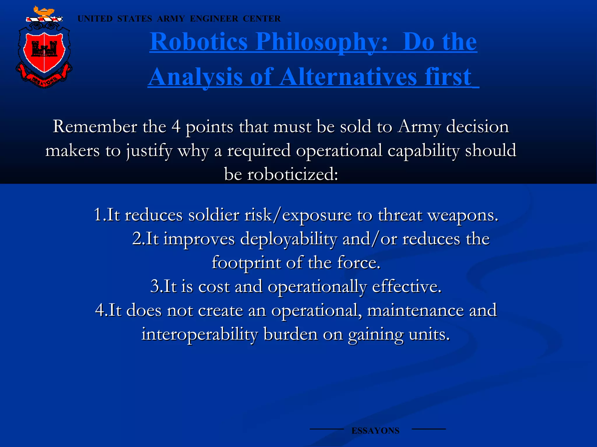 UNITED STATES ARMY ENGINEER CENTER

Robotics Philosophy: Do the
Analysis of Alternatives first
Remember the 4 points that must be sold to Army decision
makers to justify why a required operational capability should
be roboticized:
1.It reduces soldier risk/exposure to threat weapons.
2.It improves deployability and/or reduces the
footprint of the force.
3.It is cost and operationally effective.
4.It does not create an operational, maintenance and
interoperability burden on gaining units.

ESSAYONS

 